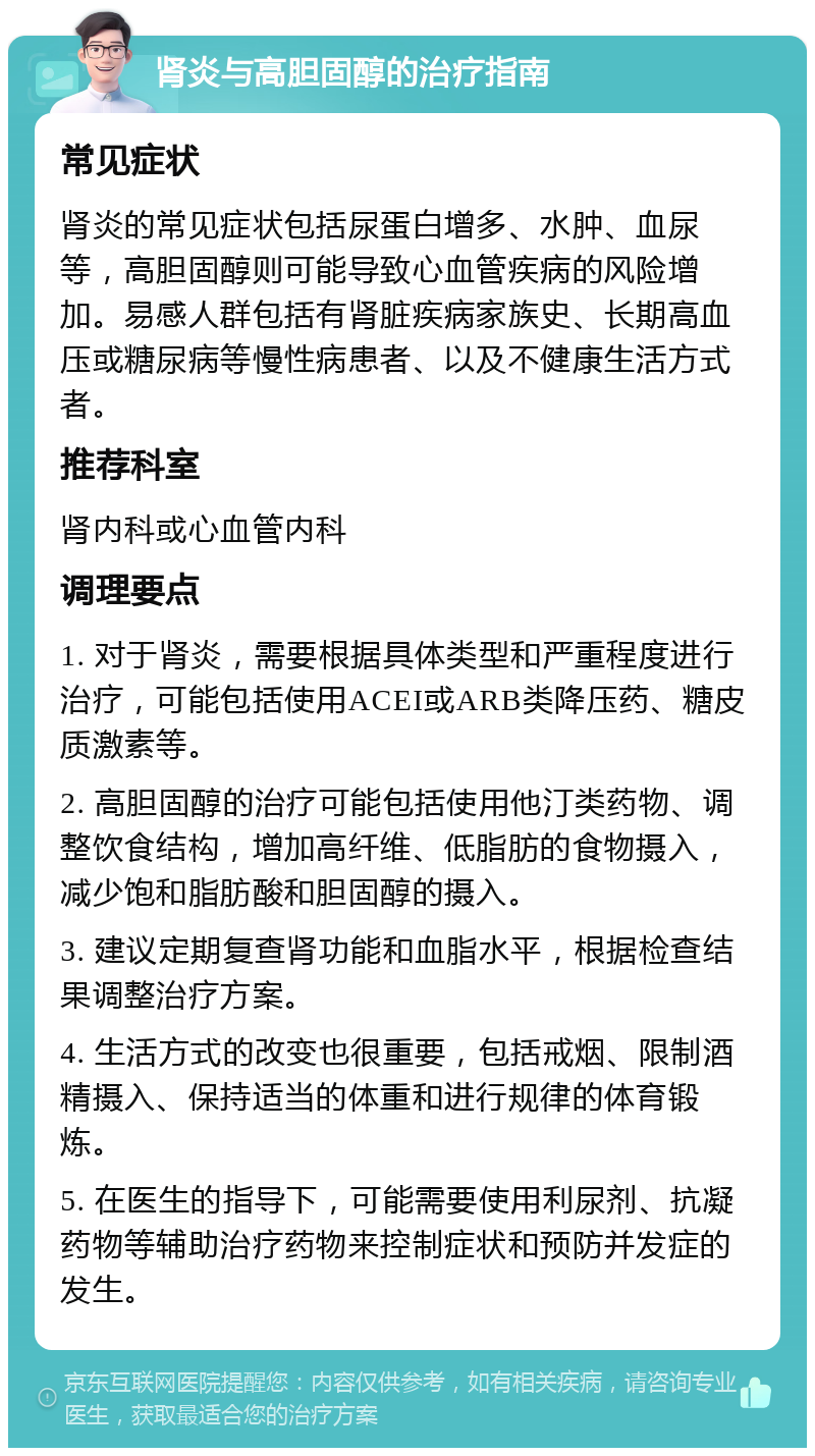 肾炎与高胆固醇的治疗指南 常见症状 肾炎的常见症状包括尿蛋白增多、水肿、血尿等，高胆固醇则可能导致心血管疾病的风险增加。易感人群包括有肾脏疾病家族史、长期高血压或糖尿病等慢性病患者、以及不健康生活方式者。 推荐科室 肾内科或心血管内科 调理要点 1. 对于肾炎，需要根据具体类型和严重程度进行治疗，可能包括使用ACEI或ARB类降压药、糖皮质激素等。 2. 高胆固醇的治疗可能包括使用他汀类药物、调整饮食结构，增加高纤维、低脂肪的食物摄入，减少饱和脂肪酸和胆固醇的摄入。 3. 建议定期复查肾功能和血脂水平，根据检查结果调整治疗方案。 4. 生活方式的改变也很重要，包括戒烟、限制酒精摄入、保持适当的体重和进行规律的体育锻炼。 5. 在医生的指导下，可能需要使用利尿剂、抗凝药物等辅助治疗药物来控制症状和预防并发症的发生。