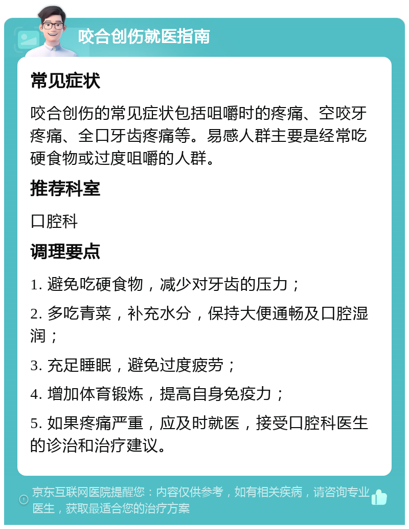 咬合创伤就医指南 常见症状 咬合创伤的常见症状包括咀嚼时的疼痛、空咬牙疼痛、全口牙齿疼痛等。易感人群主要是经常吃硬食物或过度咀嚼的人群。 推荐科室 口腔科 调理要点 1. 避免吃硬食物，减少对牙齿的压力； 2. 多吃青菜，补充水分，保持大便通畅及口腔湿润； 3. 充足睡眠，避免过度疲劳； 4. 增加体育锻炼，提高自身免疫力； 5. 如果疼痛严重，应及时就医，接受口腔科医生的诊治和治疗建议。