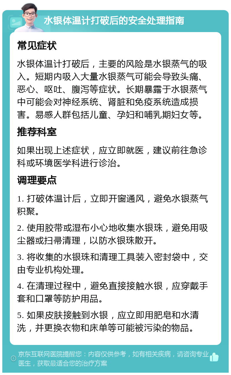 水银体温计打破后的安全处理指南 常见症状 水银体温计打破后，主要的风险是水银蒸气的吸入。短期内吸入大量水银蒸气可能会导致头痛、恶心、呕吐、腹泻等症状。长期暴露于水银蒸气中可能会对神经系统、肾脏和免疫系统造成损害。易感人群包括儿童、孕妇和哺乳期妇女等。 推荐科室 如果出现上述症状，应立即就医，建议前往急诊科或环境医学科进行诊治。 调理要点 1. 打破体温计后，立即开窗通风，避免水银蒸气积聚。 2. 使用胶带或湿布小心地收集水银珠，避免用吸尘器或扫帚清理，以防水银珠散开。 3. 将收集的水银珠和清理工具装入密封袋中，交由专业机构处理。 4. 在清理过程中，避免直接接触水银，应穿戴手套和口罩等防护用品。 5. 如果皮肤接触到水银，应立即用肥皂和水清洗，并更换衣物和床单等可能被污染的物品。