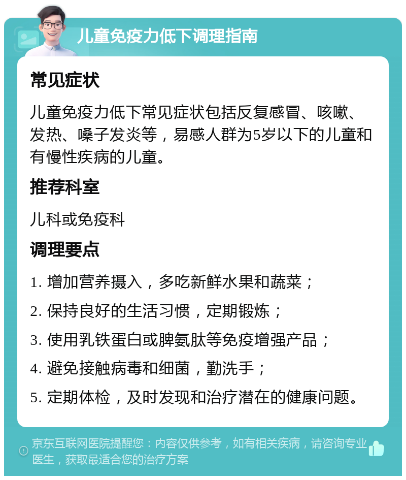 儿童免疫力低下调理指南 常见症状 儿童免疫力低下常见症状包括反复感冒、咳嗽、发热、嗓子发炎等，易感人群为5岁以下的儿童和有慢性疾病的儿童。 推荐科室 儿科或免疫科 调理要点 1. 增加营养摄入，多吃新鲜水果和蔬菜； 2. 保持良好的生活习惯，定期锻炼； 3. 使用乳铁蛋白或脾氨肽等免疫增强产品； 4. 避免接触病毒和细菌，勤洗手； 5. 定期体检，及时发现和治疗潜在的健康问题。