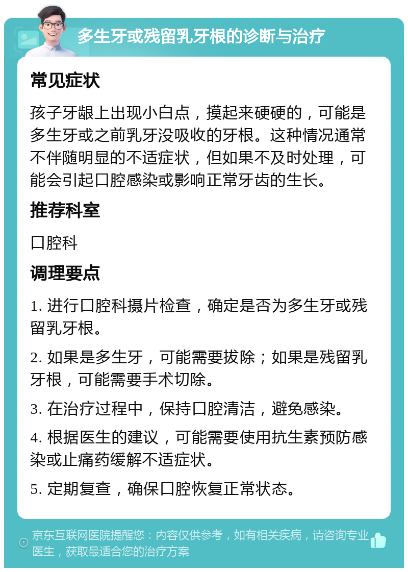 多生牙或残留乳牙根的诊断与治疗 常见症状 孩子牙龈上出现小白点，摸起来硬硬的，可能是多生牙或之前乳牙没吸收的牙根。这种情况通常不伴随明显的不适症状，但如果不及时处理，可能会引起口腔感染或影响正常牙齿的生长。 推荐科室 口腔科 调理要点 1. 进行口腔科摄片检查，确定是否为多生牙或残留乳牙根。 2. 如果是多生牙，可能需要拔除；如果是残留乳牙根，可能需要手术切除。 3. 在治疗过程中，保持口腔清洁，避免感染。 4. 根据医生的建议，可能需要使用抗生素预防感染或止痛药缓解不适症状。 5. 定期复查，确保口腔恢复正常状态。