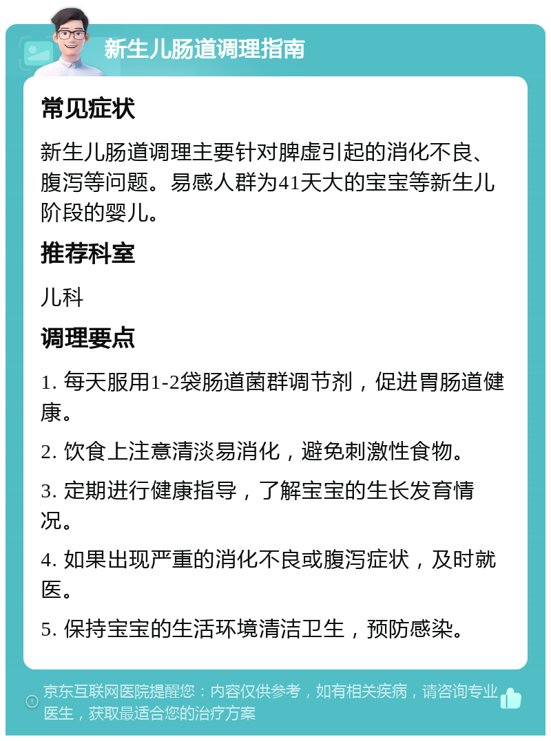 新生儿肠道调理指南 常见症状 新生儿肠道调理主要针对脾虚引起的消化不良、腹泻等问题。易感人群为41天大的宝宝等新生儿阶段的婴儿。 推荐科室 儿科 调理要点 1. 每天服用1-2袋肠道菌群调节剂，促进胃肠道健康。 2. 饮食上注意清淡易消化，避免刺激性食物。 3. 定期进行健康指导，了解宝宝的生长发育情况。 4. 如果出现严重的消化不良或腹泻症状，及时就医。 5. 保持宝宝的生活环境清洁卫生，预防感染。