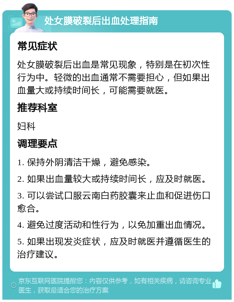 处女膜破裂后出血处理指南 常见症状 处女膜破裂后出血是常见现象，特别是在初次性行为中。轻微的出血通常不需要担心，但如果出血量大或持续时间长，可能需要就医。 推荐科室 妇科 调理要点 1. 保持外阴清洁干燥，避免感染。 2. 如果出血量较大或持续时间长，应及时就医。 3. 可以尝试口服云南白药胶囊来止血和促进伤口愈合。 4. 避免过度活动和性行为，以免加重出血情况。 5. 如果出现发炎症状，应及时就医并遵循医生的治疗建议。