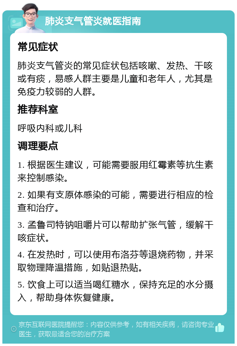 肺炎支气管炎就医指南 常见症状 肺炎支气管炎的常见症状包括咳嗽、发热、干咳或有痰，易感人群主要是儿童和老年人，尤其是免疫力较弱的人群。 推荐科室 呼吸内科或儿科 调理要点 1. 根据医生建议，可能需要服用红霉素等抗生素来控制感染。 2. 如果有支原体感染的可能，需要进行相应的检查和治疗。 3. 孟鲁司特钠咀嚼片可以帮助扩张气管，缓解干咳症状。 4. 在发热时，可以使用布洛芬等退烧药物，并采取物理降温措施，如贴退热贴。 5. 饮食上可以适当喝红糖水，保持充足的水分摄入，帮助身体恢复健康。