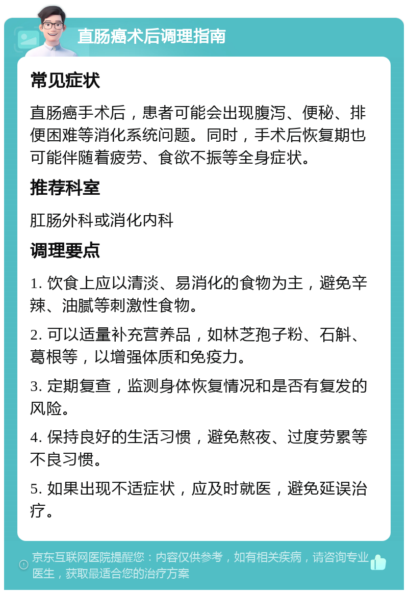 直肠癌术后调理指南 常见症状 直肠癌手术后，患者可能会出现腹泻、便秘、排便困难等消化系统问题。同时，手术后恢复期也可能伴随着疲劳、食欲不振等全身症状。 推荐科室 肛肠外科或消化内科 调理要点 1. 饮食上应以清淡、易消化的食物为主，避免辛辣、油腻等刺激性食物。 2. 可以适量补充营养品，如林芝孢子粉、石斛、葛根等，以增强体质和免疫力。 3. 定期复查，监测身体恢复情况和是否有复发的风险。 4. 保持良好的生活习惯，避免熬夜、过度劳累等不良习惯。 5. 如果出现不适症状，应及时就医，避免延误治疗。