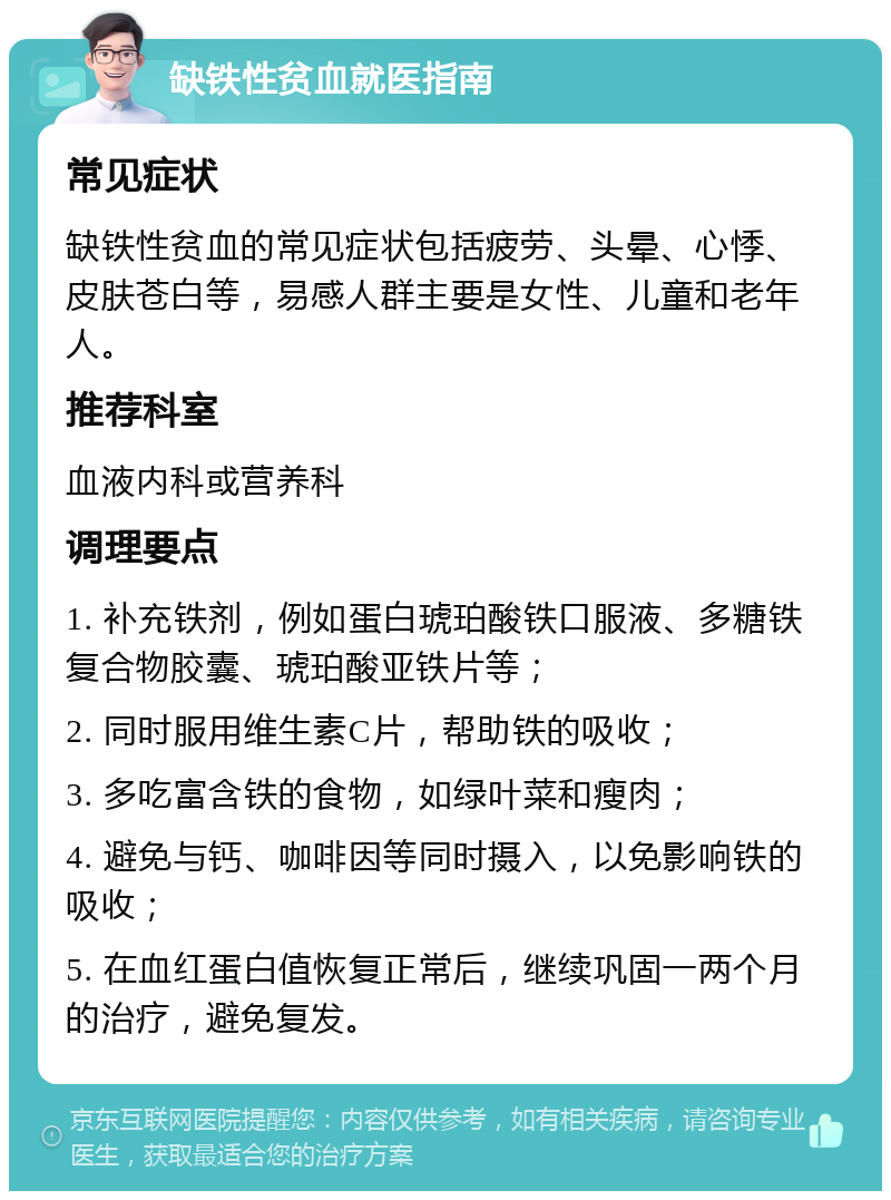 缺铁性贫血就医指南 常见症状 缺铁性贫血的常见症状包括疲劳、头晕、心悸、皮肤苍白等，易感人群主要是女性、儿童和老年人。 推荐科室 血液内科或营养科 调理要点 1. 补充铁剂，例如蛋白琥珀酸铁口服液、多糖铁复合物胶囊、琥珀酸亚铁片等； 2. 同时服用维生素C片，帮助铁的吸收； 3. 多吃富含铁的食物，如绿叶菜和瘦肉； 4. 避免与钙、咖啡因等同时摄入，以免影响铁的吸收； 5. 在血红蛋白值恢复正常后，继续巩固一两个月的治疗，避免复发。