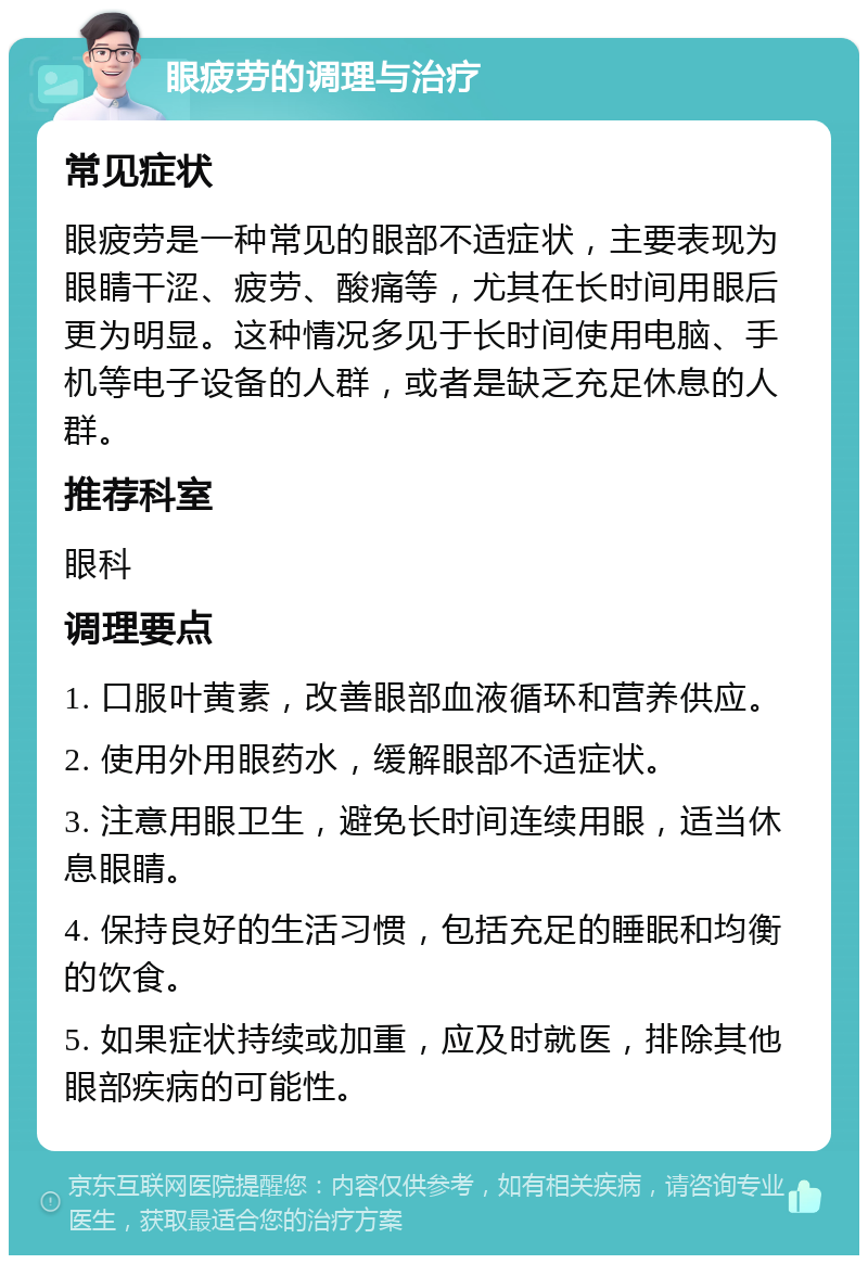 眼疲劳的调理与治疗 常见症状 眼疲劳是一种常见的眼部不适症状，主要表现为眼睛干涩、疲劳、酸痛等，尤其在长时间用眼后更为明显。这种情况多见于长时间使用电脑、手机等电子设备的人群，或者是缺乏充足休息的人群。 推荐科室 眼科 调理要点 1. 口服叶黄素，改善眼部血液循环和营养供应。 2. 使用外用眼药水，缓解眼部不适症状。 3. 注意用眼卫生，避免长时间连续用眼，适当休息眼睛。 4. 保持良好的生活习惯，包括充足的睡眠和均衡的饮食。 5. 如果症状持续或加重，应及时就医，排除其他眼部疾病的可能性。