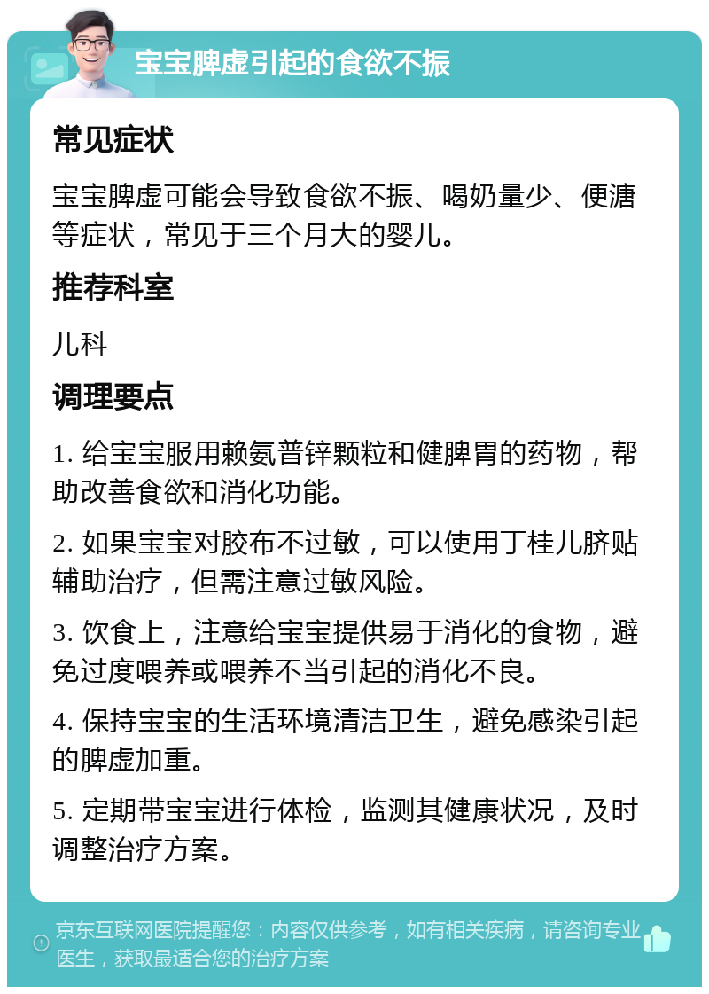 宝宝脾虚引起的食欲不振 常见症状 宝宝脾虚可能会导致食欲不振、喝奶量少、便溏等症状，常见于三个月大的婴儿。 推荐科室 儿科 调理要点 1. 给宝宝服用赖氨普锌颗粒和健脾胃的药物，帮助改善食欲和消化功能。 2. 如果宝宝对胶布不过敏，可以使用丁桂儿脐贴辅助治疗，但需注意过敏风险。 3. 饮食上，注意给宝宝提供易于消化的食物，避免过度喂养或喂养不当引起的消化不良。 4. 保持宝宝的生活环境清洁卫生，避免感染引起的脾虚加重。 5. 定期带宝宝进行体检，监测其健康状况，及时调整治疗方案。