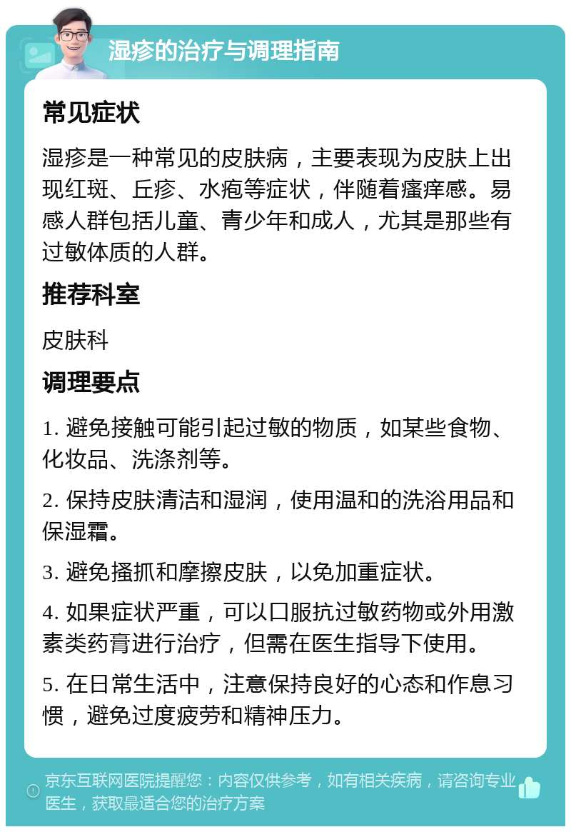 湿疹的治疗与调理指南 常见症状 湿疹是一种常见的皮肤病，主要表现为皮肤上出现红斑、丘疹、水疱等症状，伴随着瘙痒感。易感人群包括儿童、青少年和成人，尤其是那些有过敏体质的人群。 推荐科室 皮肤科 调理要点 1. 避免接触可能引起过敏的物质，如某些食物、化妆品、洗涤剂等。 2. 保持皮肤清洁和湿润，使用温和的洗浴用品和保湿霜。 3. 避免搔抓和摩擦皮肤，以免加重症状。 4. 如果症状严重，可以口服抗过敏药物或外用激素类药膏进行治疗，但需在医生指导下使用。 5. 在日常生活中，注意保持良好的心态和作息习惯，避免过度疲劳和精神压力。