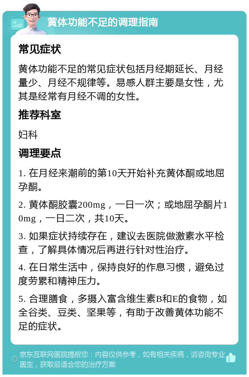 黄体功能不足的调理指南 常见症状 黄体功能不足的常见症状包括月经期延长、月经量少、月经不规律等。易感人群主要是女性，尤其是经常有月经不调的女性。 推荐科室 妇科 调理要点 1. 在月经来潮前的第10天开始补充黄体酮或地屈孕酮。 2. 黄体酮胶囊200mg，一日一次；或地屈孕酮片10mg，一日二次，共10天。 3. 如果症状持续存在，建议去医院做激素水平检查，了解具体情况后再进行针对性治疗。 4. 在日常生活中，保持良好的作息习惯，避免过度劳累和精神压力。 5. 合理膳食，多摄入富含维生素B和E的食物，如全谷类、豆类、坚果等，有助于改善黄体功能不足的症状。