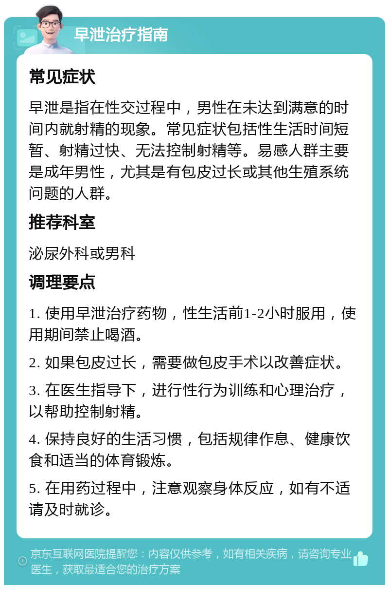 早泄治疗指南 常见症状 早泄是指在性交过程中，男性在未达到满意的时间内就射精的现象。常见症状包括性生活时间短暂、射精过快、无法控制射精等。易感人群主要是成年男性，尤其是有包皮过长或其他生殖系统问题的人群。 推荐科室 泌尿外科或男科 调理要点 1. 使用早泄治疗药物，性生活前1-2小时服用，使用期间禁止喝酒。 2. 如果包皮过长，需要做包皮手术以改善症状。 3. 在医生指导下，进行性行为训练和心理治疗，以帮助控制射精。 4. 保持良好的生活习惯，包括规律作息、健康饮食和适当的体育锻炼。 5. 在用药过程中，注意观察身体反应，如有不适请及时就诊。