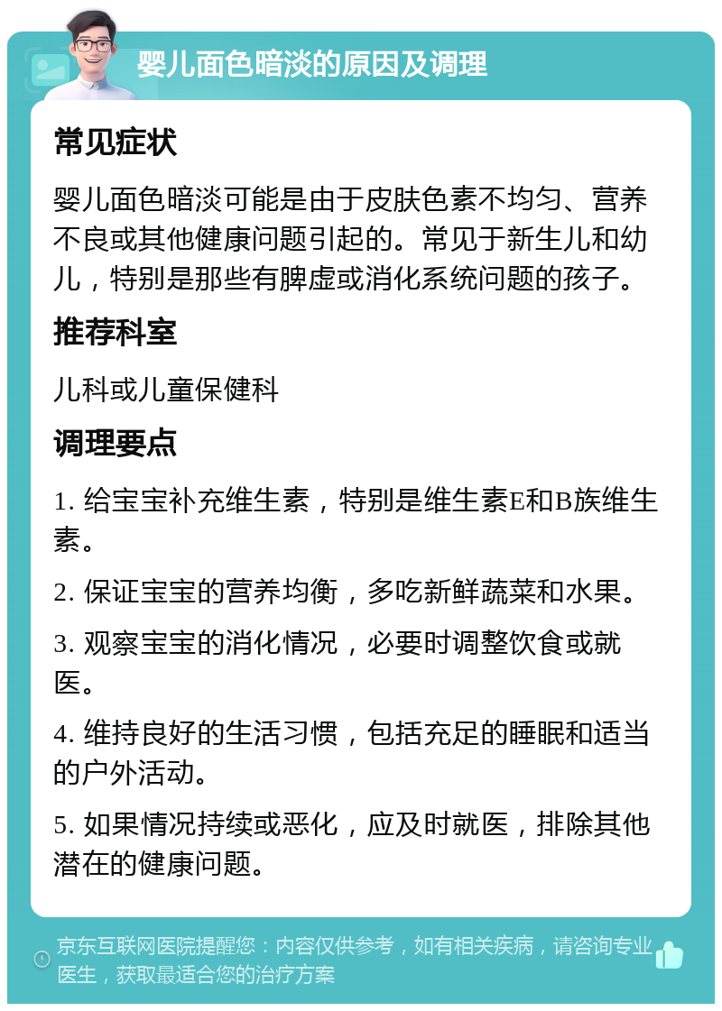 婴儿面色暗淡的原因及调理 常见症状 婴儿面色暗淡可能是由于皮肤色素不均匀、营养不良或其他健康问题引起的。常见于新生儿和幼儿，特别是那些有脾虚或消化系统问题的孩子。 推荐科室 儿科或儿童保健科 调理要点 1. 给宝宝补充维生素，特别是维生素E和B族维生素。 2. 保证宝宝的营养均衡，多吃新鲜蔬菜和水果。 3. 观察宝宝的消化情况，必要时调整饮食或就医。 4. 维持良好的生活习惯，包括充足的睡眠和适当的户外活动。 5. 如果情况持续或恶化，应及时就医，排除其他潜在的健康问题。