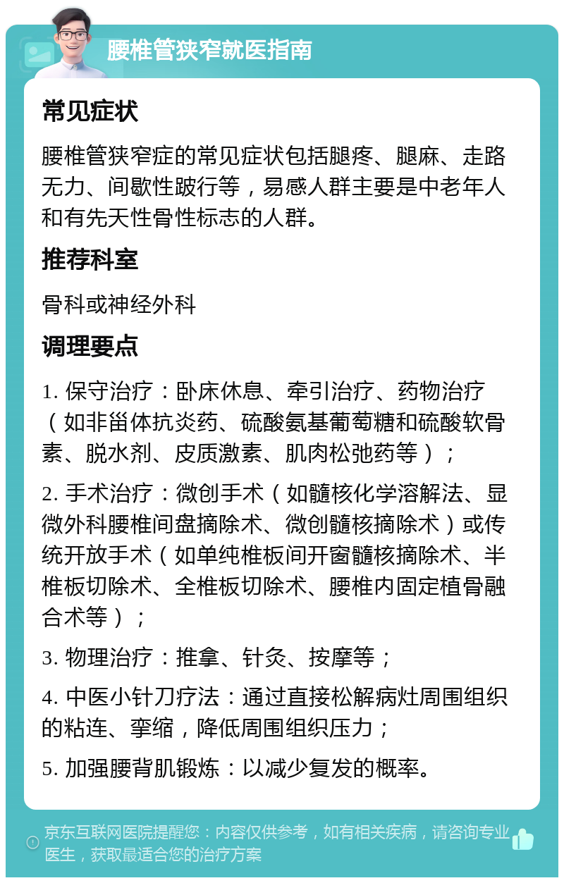 腰椎管狭窄就医指南 常见症状 腰椎管狭窄症的常见症状包括腿疼、腿麻、走路无力、间歇性跛行等，易感人群主要是中老年人和有先天性骨性标志的人群。 推荐科室 骨科或神经外科 调理要点 1. 保守治疗：卧床休息、牵引治疗、药物治疗（如非甾体抗炎药、硫酸氨基葡萄糖和硫酸软骨素、脱水剂、皮质激素、肌肉松弛药等）； 2. 手术治疗：微创手术（如髓核化学溶解法、显微外科腰椎间盘摘除术、微创髓核摘除术）或传统开放手术（如单纯椎板间开窗髓核摘除术、半椎板切除术、全椎板切除术、腰椎内固定植骨融合术等）； 3. 物理治疗：推拿、针灸、按摩等； 4. 中医小针刀疗法：通过直接松解病灶周围组织的粘连、挛缩，降低周围组织压力； 5. 加强腰背肌锻炼：以减少复发的概率。