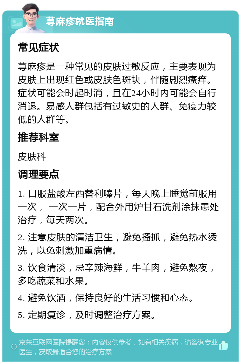 荨麻疹就医指南 常见症状 荨麻疹是一种常见的皮肤过敏反应，主要表现为皮肤上出现红色或皮肤色斑块，伴随剧烈瘙痒。症状可能会时起时消，且在24小时内可能会自行消退。易感人群包括有过敏史的人群、免疫力较低的人群等。 推荐科室 皮肤科 调理要点 1. 口服盐酸左西替利嗪片，每天晚上睡觉前服用一次， 一次一片，配合外用炉甘石洗剂涂抹患处治疗，每天两次。 2. 注意皮肤的清洁卫生，避免搔抓，避免热水烫洗，以免刺激加重病情。 3. 饮食清淡，忌辛辣海鲜，牛羊肉，避免熬夜，多吃蔬菜和水果。 4. 避免饮酒，保持良好的生活习惯和心态。 5. 定期复诊，及时调整治疗方案。