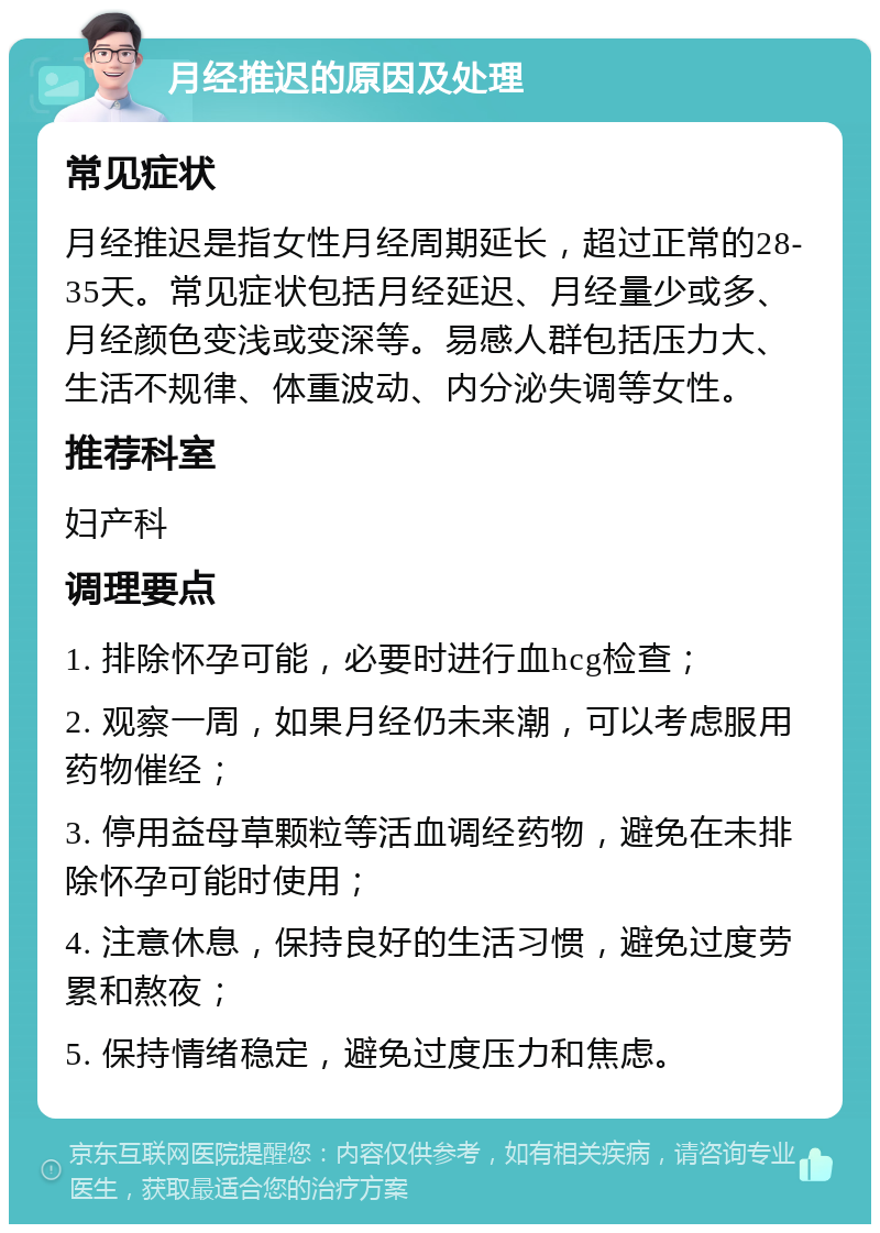 月经推迟的原因及处理 常见症状 月经推迟是指女性月经周期延长，超过正常的28-35天。常见症状包括月经延迟、月经量少或多、月经颜色变浅或变深等。易感人群包括压力大、生活不规律、体重波动、内分泌失调等女性。 推荐科室 妇产科 调理要点 1. 排除怀孕可能，必要时进行血hcg检查； 2. 观察一周，如果月经仍未来潮，可以考虑服用药物催经； 3. 停用益母草颗粒等活血调经药物，避免在未排除怀孕可能时使用； 4. 注意休息，保持良好的生活习惯，避免过度劳累和熬夜； 5. 保持情绪稳定，避免过度压力和焦虑。