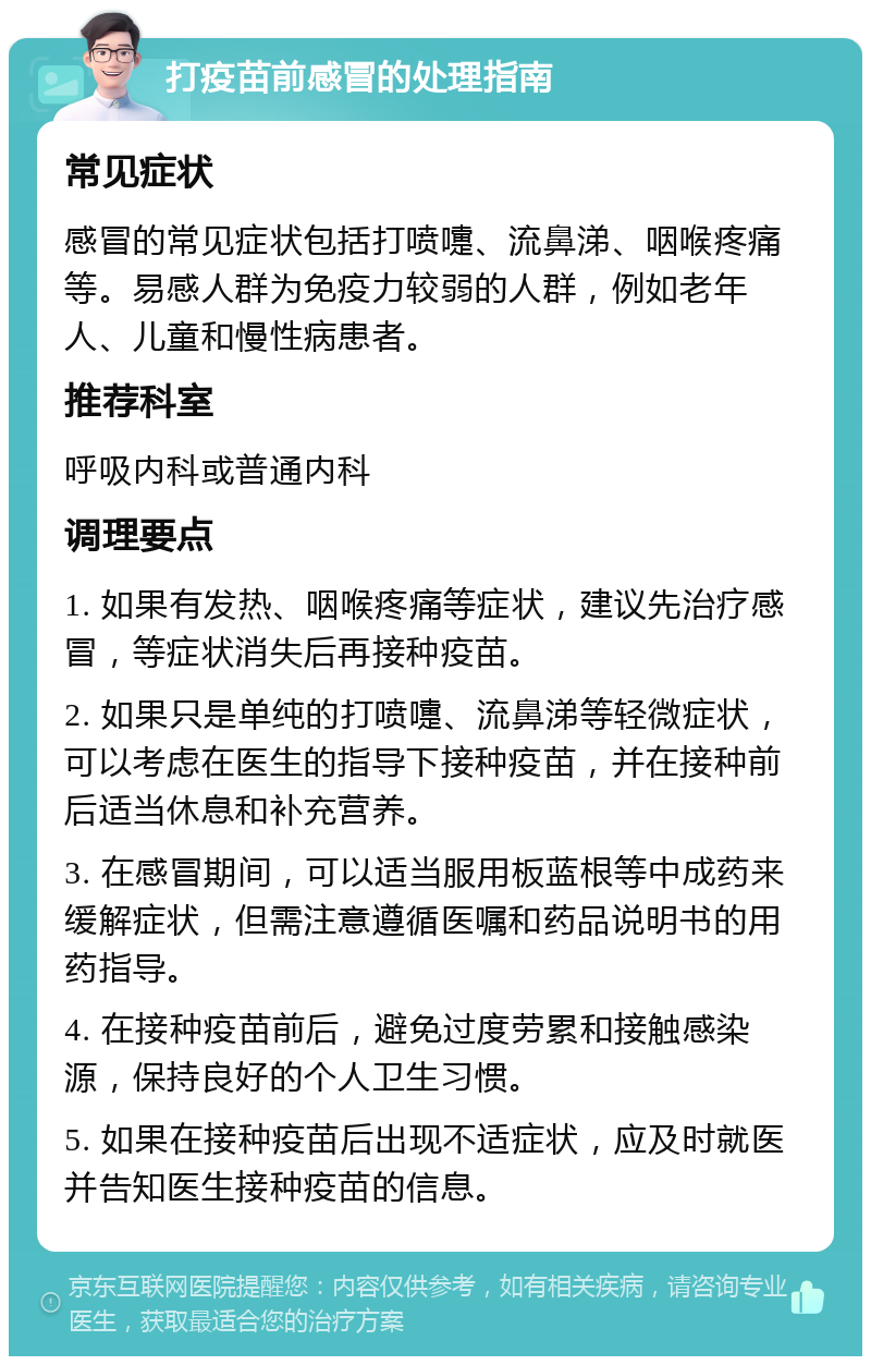 打疫苗前感冒的处理指南 常见症状 感冒的常见症状包括打喷嚏、流鼻涕、咽喉疼痛等。易感人群为免疫力较弱的人群，例如老年人、儿童和慢性病患者。 推荐科室 呼吸内科或普通内科 调理要点 1. 如果有发热、咽喉疼痛等症状，建议先治疗感冒，等症状消失后再接种疫苗。 2. 如果只是单纯的打喷嚏、流鼻涕等轻微症状，可以考虑在医生的指导下接种疫苗，并在接种前后适当休息和补充营养。 3. 在感冒期间，可以适当服用板蓝根等中成药来缓解症状，但需注意遵循医嘱和药品说明书的用药指导。 4. 在接种疫苗前后，避免过度劳累和接触感染源，保持良好的个人卫生习惯。 5. 如果在接种疫苗后出现不适症状，应及时就医并告知医生接种疫苗的信息。