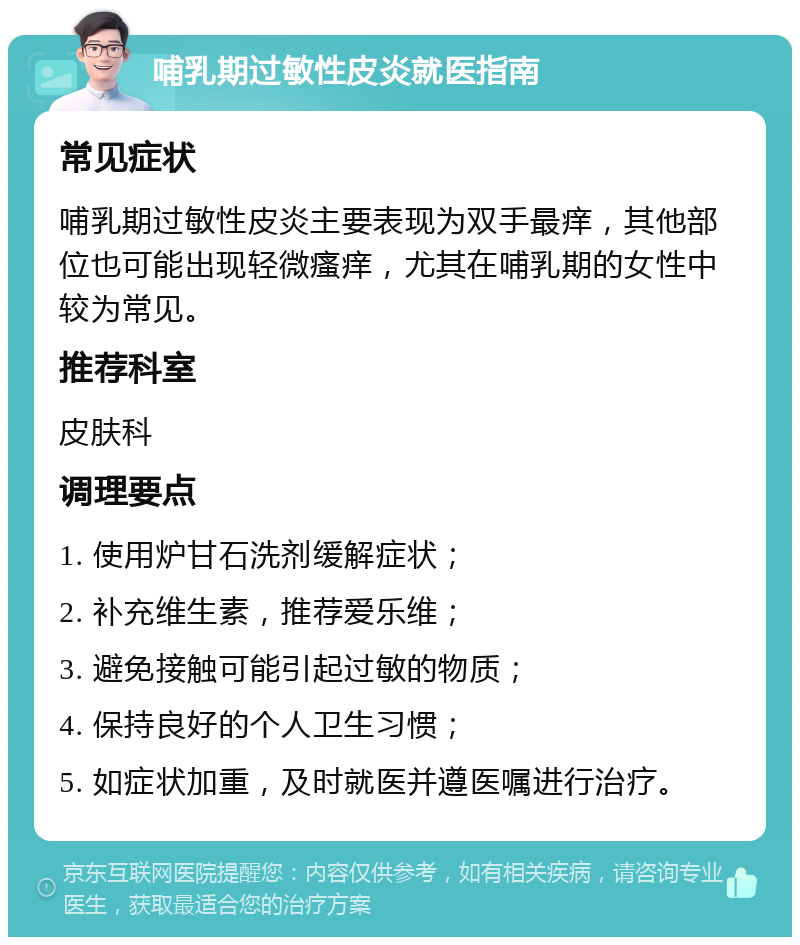 哺乳期过敏性皮炎就医指南 常见症状 哺乳期过敏性皮炎主要表现为双手最痒，其他部位也可能出现轻微瘙痒，尤其在哺乳期的女性中较为常见。 推荐科室 皮肤科 调理要点 1. 使用炉甘石洗剂缓解症状； 2. 补充维生素，推荐爱乐维； 3. 避免接触可能引起过敏的物质； 4. 保持良好的个人卫生习惯； 5. 如症状加重，及时就医并遵医嘱进行治疗。