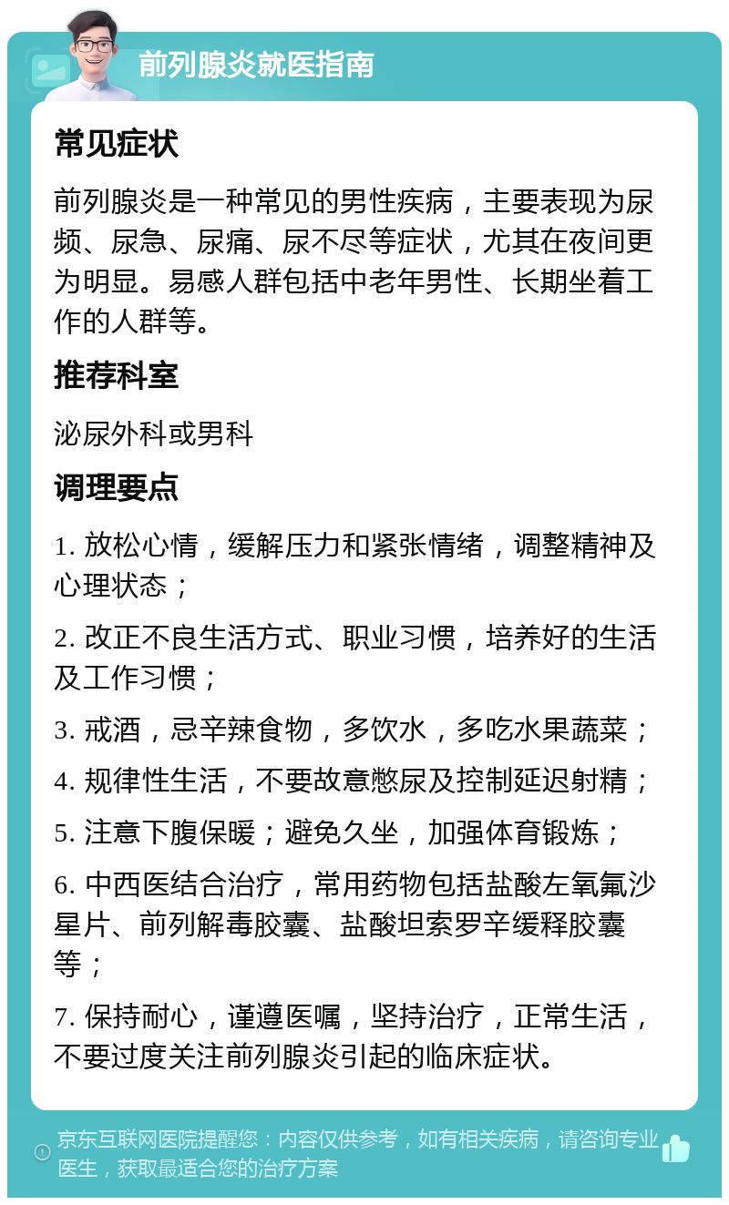 前列腺炎就医指南 常见症状 前列腺炎是一种常见的男性疾病，主要表现为尿频、尿急、尿痛、尿不尽等症状，尤其在夜间更为明显。易感人群包括中老年男性、长期坐着工作的人群等。 推荐科室 泌尿外科或男科 调理要点 1. 放松心情，缓解压力和紧张情绪，调整精神及心理状态； 2. 改正不良生活方式、职业习惯，培养好的生活及工作习惯； 3. 戒酒，忌辛辣食物，多饮水，多吃水果蔬菜； 4. 规律性生活，不要故意憋尿及控制延迟射精； 5. 注意下腹保暖；避免久坐，加强体育锻炼； 6. 中西医结合治疗，常用药物包括盐酸左氧氟沙星片、前列解毒胶囊、盐酸坦索罗辛缓释胶囊等； 7. 保持耐心，谨遵医嘱，坚持治疗，正常生活，不要过度关注前列腺炎引起的临床症状。