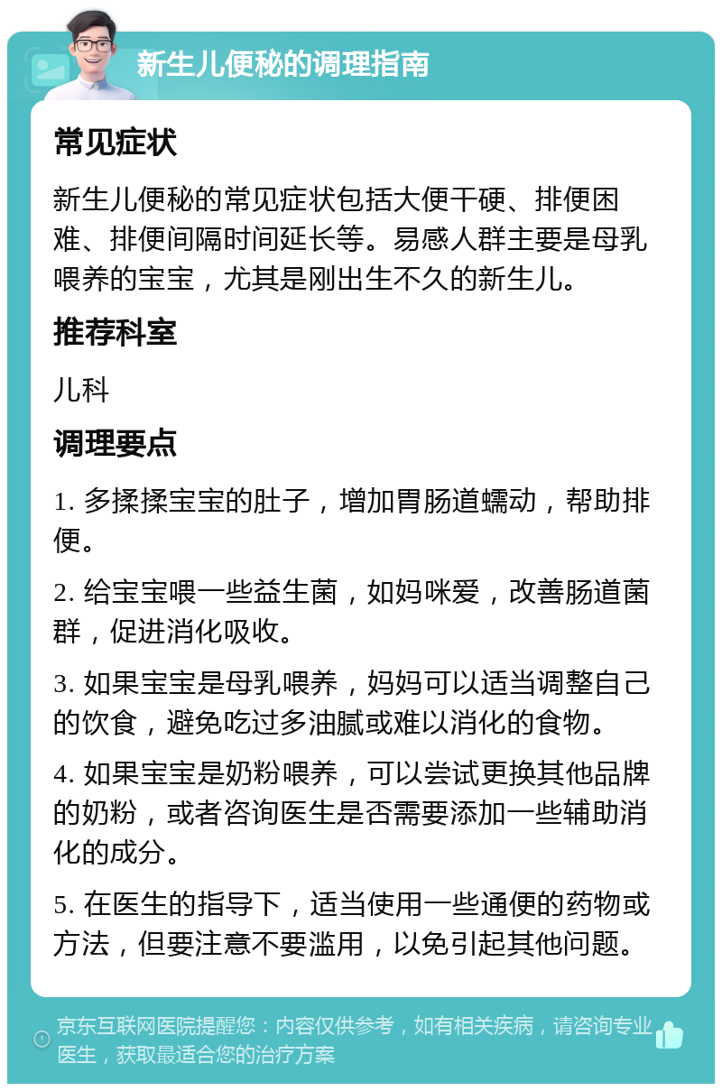 新生儿便秘的调理指南 常见症状 新生儿便秘的常见症状包括大便干硬、排便困难、排便间隔时间延长等。易感人群主要是母乳喂养的宝宝，尤其是刚出生不久的新生儿。 推荐科室 儿科 调理要点 1. 多揉揉宝宝的肚子，增加胃肠道蠕动，帮助排便。 2. 给宝宝喂一些益生菌，如妈咪爱，改善肠道菌群，促进消化吸收。 3. 如果宝宝是母乳喂养，妈妈可以适当调整自己的饮食，避免吃过多油腻或难以消化的食物。 4. 如果宝宝是奶粉喂养，可以尝试更换其他品牌的奶粉，或者咨询医生是否需要添加一些辅助消化的成分。 5. 在医生的指导下，适当使用一些通便的药物或方法，但要注意不要滥用，以免引起其他问题。