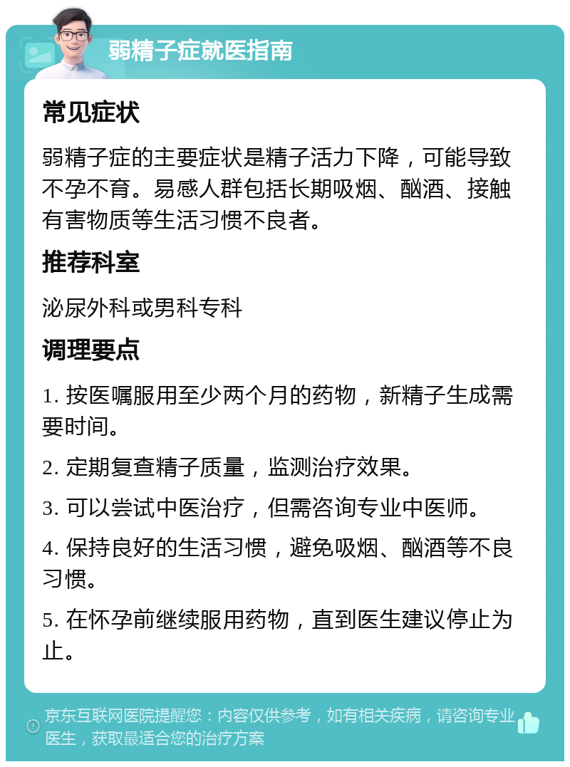 弱精子症就医指南 常见症状 弱精子症的主要症状是精子活力下降，可能导致不孕不育。易感人群包括长期吸烟、酗酒、接触有害物质等生活习惯不良者。 推荐科室 泌尿外科或男科专科 调理要点 1. 按医嘱服用至少两个月的药物，新精子生成需要时间。 2. 定期复查精子质量，监测治疗效果。 3. 可以尝试中医治疗，但需咨询专业中医师。 4. 保持良好的生活习惯，避免吸烟、酗酒等不良习惯。 5. 在怀孕前继续服用药物，直到医生建议停止为止。