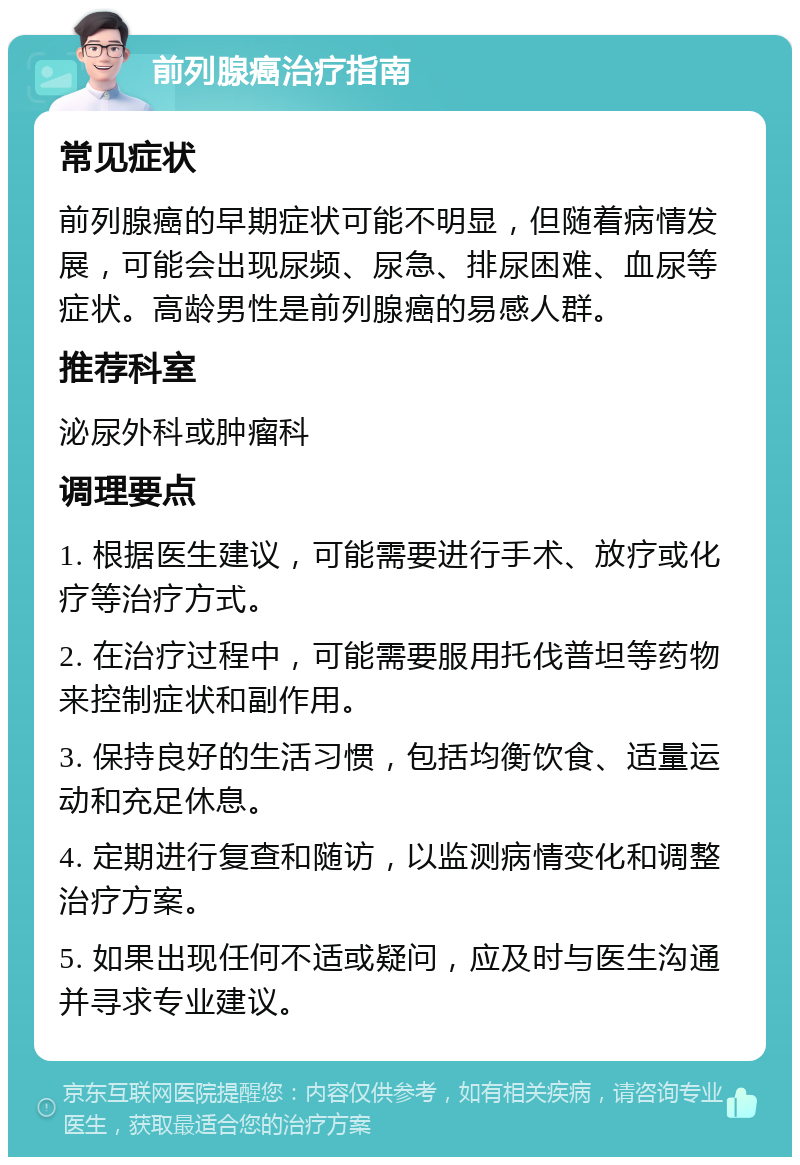 前列腺癌治疗指南 常见症状 前列腺癌的早期症状可能不明显，但随着病情发展，可能会出现尿频、尿急、排尿困难、血尿等症状。高龄男性是前列腺癌的易感人群。 推荐科室 泌尿外科或肿瘤科 调理要点 1. 根据医生建议，可能需要进行手术、放疗或化疗等治疗方式。 2. 在治疗过程中，可能需要服用托伐普坦等药物来控制症状和副作用。 3. 保持良好的生活习惯，包括均衡饮食、适量运动和充足休息。 4. 定期进行复查和随访，以监测病情变化和调整治疗方案。 5. 如果出现任何不适或疑问，应及时与医生沟通并寻求专业建议。