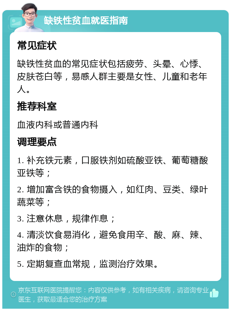 缺铁性贫血就医指南 常见症状 缺铁性贫血的常见症状包括疲劳、头晕、心悸、皮肤苍白等，易感人群主要是女性、儿童和老年人。 推荐科室 血液内科或普通内科 调理要点 1. 补充铁元素，口服铁剂如硫酸亚铁、葡萄糖酸亚铁等； 2. 增加富含铁的食物摄入，如红肉、豆类、绿叶蔬菜等； 3. 注意休息，规律作息； 4. 清淡饮食易消化，避免食用辛、酸、麻、辣、油炸的食物； 5. 定期复查血常规，监测治疗效果。