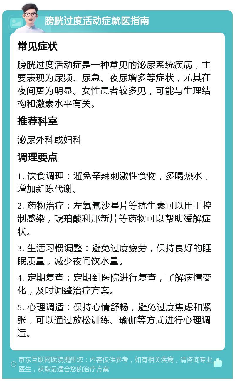 膀胱过度活动症就医指南 常见症状 膀胱过度活动症是一种常见的泌尿系统疾病，主要表现为尿频、尿急、夜尿增多等症状，尤其在夜间更为明显。女性患者较多见，可能与生理结构和激素水平有关。 推荐科室 泌尿外科或妇科 调理要点 1. 饮食调理：避免辛辣刺激性食物，多喝热水，增加新陈代谢。 2. 药物治疗：左氧氟沙星片等抗生素可以用于控制感染，琥珀酸利那新片等药物可以帮助缓解症状。 3. 生活习惯调整：避免过度疲劳，保持良好的睡眠质量，减少夜间饮水量。 4. 定期复查：定期到医院进行复查，了解病情变化，及时调整治疗方案。 5. 心理调适：保持心情舒畅，避免过度焦虑和紧张，可以通过放松训练、瑜伽等方式进行心理调适。