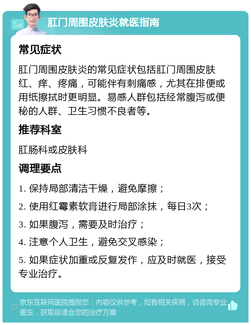 肛门周围皮肤炎就医指南 常见症状 肛门周围皮肤炎的常见症状包括肛门周围皮肤红、痒、疼痛，可能伴有刺痛感，尤其在排便或用纸擦拭时更明显。易感人群包括经常腹泻或便秘的人群、卫生习惯不良者等。 推荐科室 肛肠科或皮肤科 调理要点 1. 保持局部清洁干燥，避免摩擦； 2. 使用红霉素软膏进行局部涂抹，每日3次； 3. 如果腹泻，需要及时治疗； 4. 注意个人卫生，避免交叉感染； 5. 如果症状加重或反复发作，应及时就医，接受专业治疗。