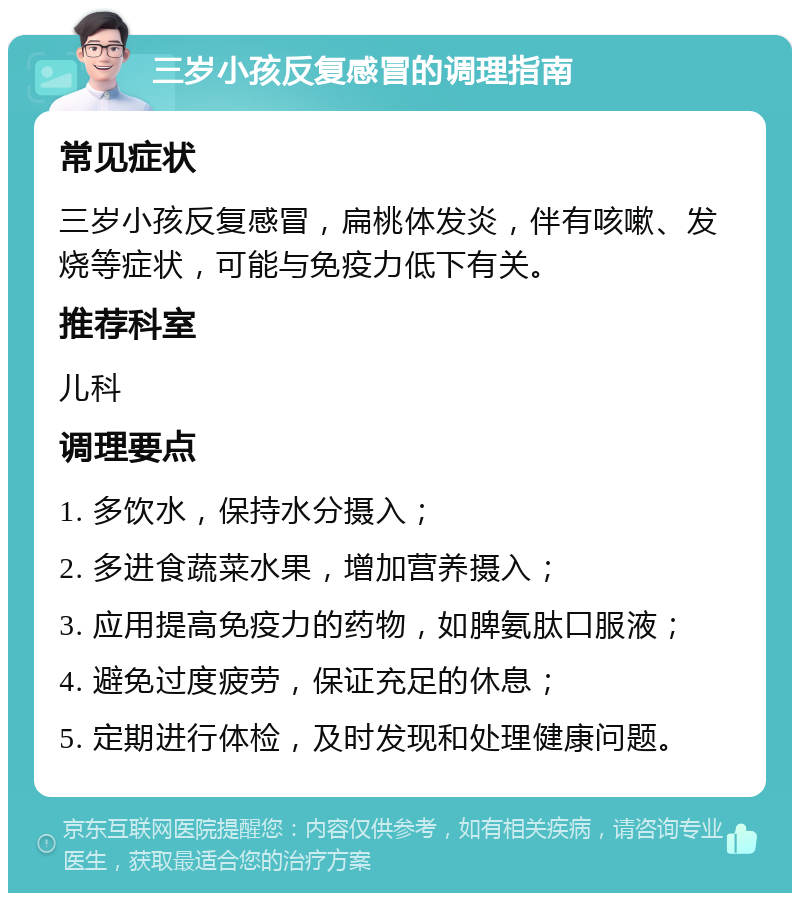 三岁小孩反复感冒的调理指南 常见症状 三岁小孩反复感冒，扁桃体发炎，伴有咳嗽、发烧等症状，可能与免疫力低下有关。 推荐科室 儿科 调理要点 1. 多饮水，保持水分摄入； 2. 多进食蔬菜水果，增加营养摄入； 3. 应用提高免疫力的药物，如脾氨肽口服液； 4. 避免过度疲劳，保证充足的休息； 5. 定期进行体检，及时发现和处理健康问题。