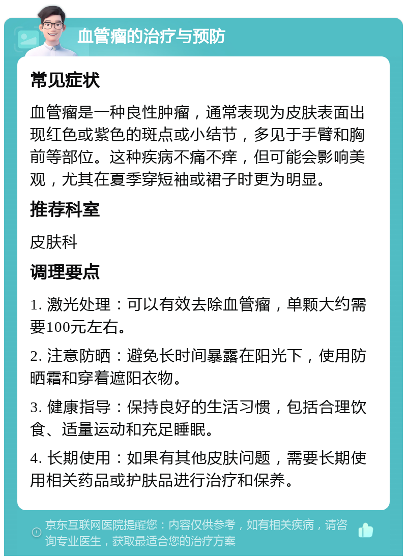 血管瘤的治疗与预防 常见症状 血管瘤是一种良性肿瘤，通常表现为皮肤表面出现红色或紫色的斑点或小结节，多见于手臂和胸前等部位。这种疾病不痛不痒，但可能会影响美观，尤其在夏季穿短袖或裙子时更为明显。 推荐科室 皮肤科 调理要点 1. 激光处理：可以有效去除血管瘤，单颗大约需要100元左右。 2. 注意防晒：避免长时间暴露在阳光下，使用防晒霜和穿着遮阳衣物。 3. 健康指导：保持良好的生活习惯，包括合理饮食、适量运动和充足睡眠。 4. 长期使用：如果有其他皮肤问题，需要长期使用相关药品或护肤品进行治疗和保养。