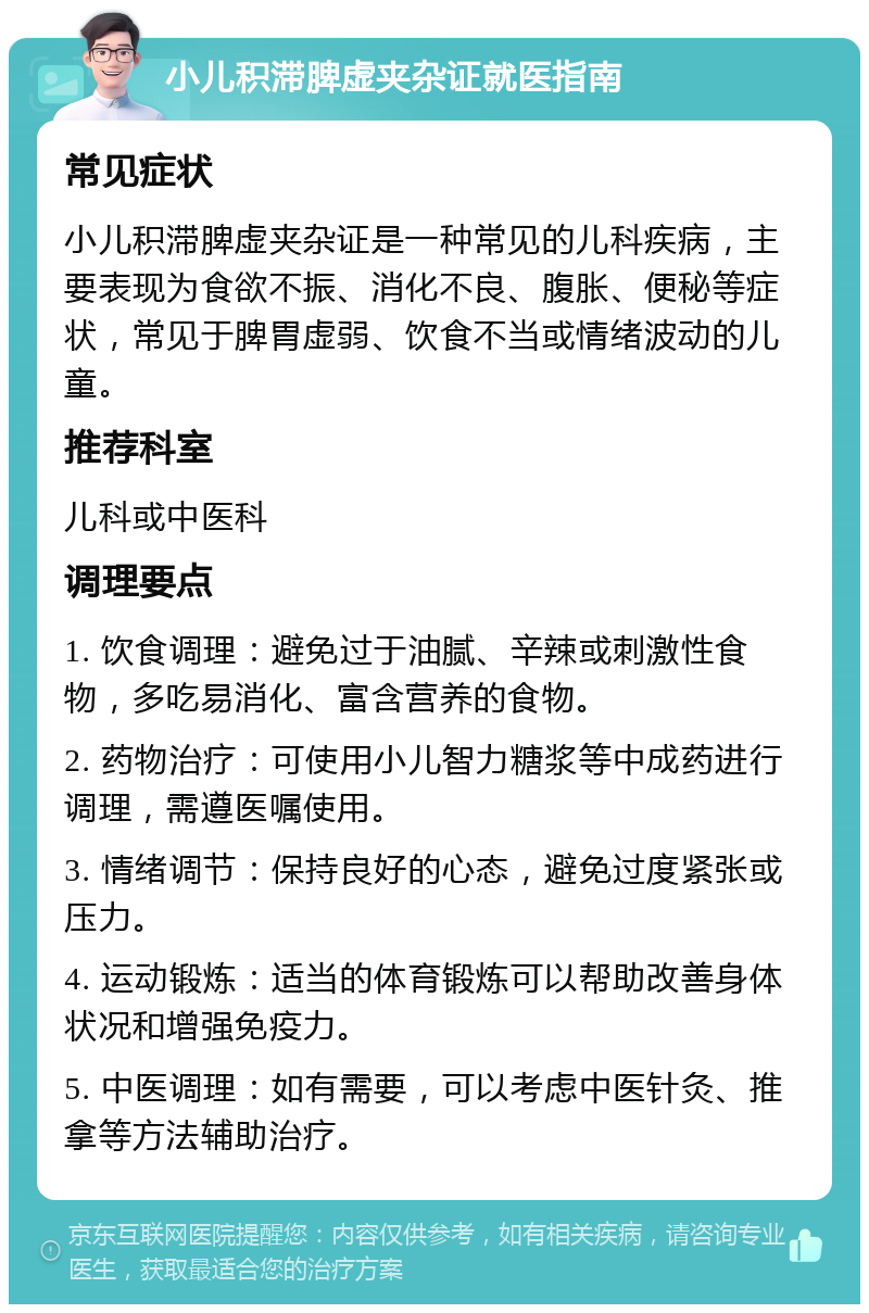 小儿积滞脾虚夹杂证就医指南 常见症状 小儿积滞脾虚夹杂证是一种常见的儿科疾病，主要表现为食欲不振、消化不良、腹胀、便秘等症状，常见于脾胃虚弱、饮食不当或情绪波动的儿童。 推荐科室 儿科或中医科 调理要点 1. 饮食调理：避免过于油腻、辛辣或刺激性食物，多吃易消化、富含营养的食物。 2. 药物治疗：可使用小儿智力糖浆等中成药进行调理，需遵医嘱使用。 3. 情绪调节：保持良好的心态，避免过度紧张或压力。 4. 运动锻炼：适当的体育锻炼可以帮助改善身体状况和增强免疫力。 5. 中医调理：如有需要，可以考虑中医针灸、推拿等方法辅助治疗。