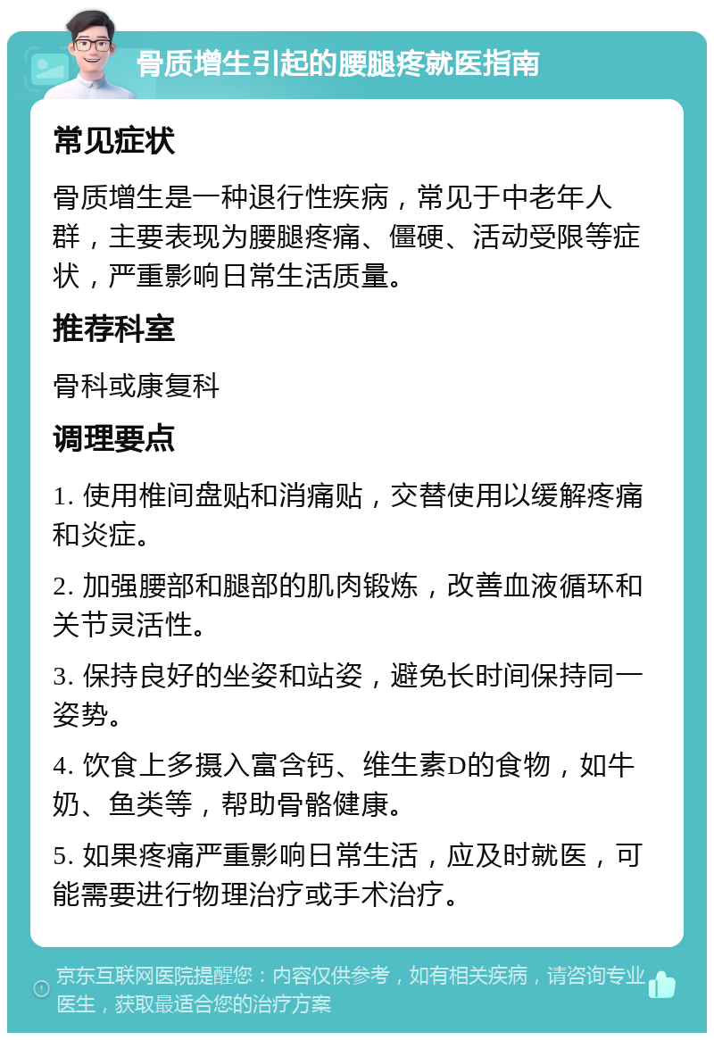 骨质增生引起的腰腿疼就医指南 常见症状 骨质增生是一种退行性疾病，常见于中老年人群，主要表现为腰腿疼痛、僵硬、活动受限等症状，严重影响日常生活质量。 推荐科室 骨科或康复科 调理要点 1. 使用椎间盘贴和消痛贴，交替使用以缓解疼痛和炎症。 2. 加强腰部和腿部的肌肉锻炼，改善血液循环和关节灵活性。 3. 保持良好的坐姿和站姿，避免长时间保持同一姿势。 4. 饮食上多摄入富含钙、维生素D的食物，如牛奶、鱼类等，帮助骨骼健康。 5. 如果疼痛严重影响日常生活，应及时就医，可能需要进行物理治疗或手术治疗。