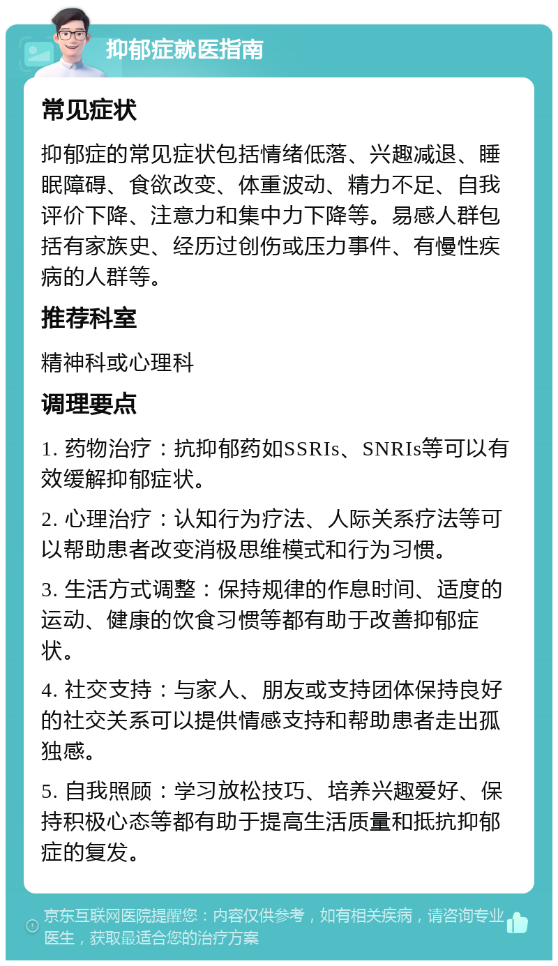 抑郁症就医指南 常见症状 抑郁症的常见症状包括情绪低落、兴趣减退、睡眠障碍、食欲改变、体重波动、精力不足、自我评价下降、注意力和集中力下降等。易感人群包括有家族史、经历过创伤或压力事件、有慢性疾病的人群等。 推荐科室 精神科或心理科 调理要点 1. 药物治疗：抗抑郁药如SSRIs、SNRIs等可以有效缓解抑郁症状。 2. 心理治疗：认知行为疗法、人际关系疗法等可以帮助患者改变消极思维模式和行为习惯。 3. 生活方式调整：保持规律的作息时间、适度的运动、健康的饮食习惯等都有助于改善抑郁症状。 4. 社交支持：与家人、朋友或支持团体保持良好的社交关系可以提供情感支持和帮助患者走出孤独感。 5. 自我照顾：学习放松技巧、培养兴趣爱好、保持积极心态等都有助于提高生活质量和抵抗抑郁症的复发。