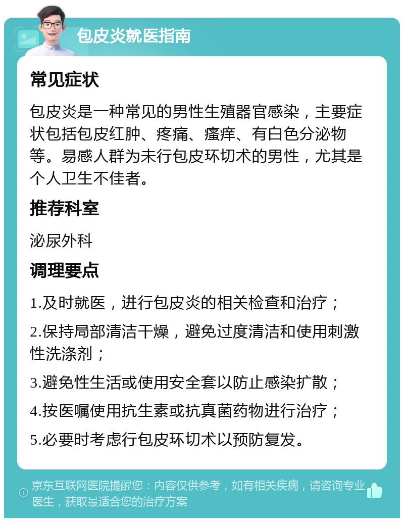 包皮炎就医指南 常见症状 包皮炎是一种常见的男性生殖器官感染，主要症状包括包皮红肿、疼痛、瘙痒、有白色分泌物等。易感人群为未行包皮环切术的男性，尤其是个人卫生不佳者。 推荐科室 泌尿外科 调理要点 1.及时就医，进行包皮炎的相关检查和治疗； 2.保持局部清洁干燥，避免过度清洁和使用刺激性洗涤剂； 3.避免性生活或使用安全套以防止感染扩散； 4.按医嘱使用抗生素或抗真菌药物进行治疗； 5.必要时考虑行包皮环切术以预防复发。