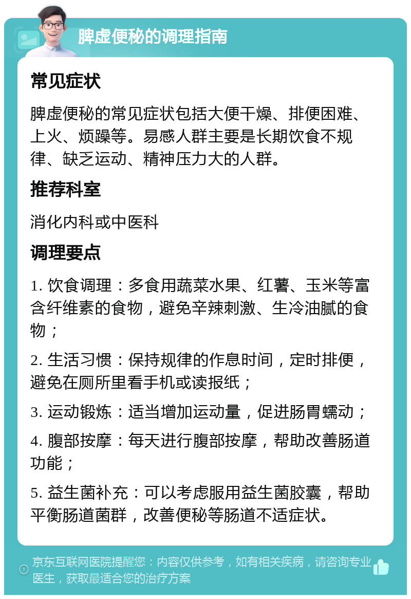 脾虚便秘的调理指南 常见症状 脾虚便秘的常见症状包括大便干燥、排便困难、上火、烦躁等。易感人群主要是长期饮食不规律、缺乏运动、精神压力大的人群。 推荐科室 消化内科或中医科 调理要点 1. 饮食调理：多食用蔬菜水果、红薯、玉米等富含纤维素的食物，避免辛辣刺激、生冷油腻的食物； 2. 生活习惯：保持规律的作息时间，定时排便，避免在厕所里看手机或读报纸； 3. 运动锻炼：适当增加运动量，促进肠胃蠕动； 4. 腹部按摩：每天进行腹部按摩，帮助改善肠道功能； 5. 益生菌补充：可以考虑服用益生菌胶囊，帮助平衡肠道菌群，改善便秘等肠道不适症状。