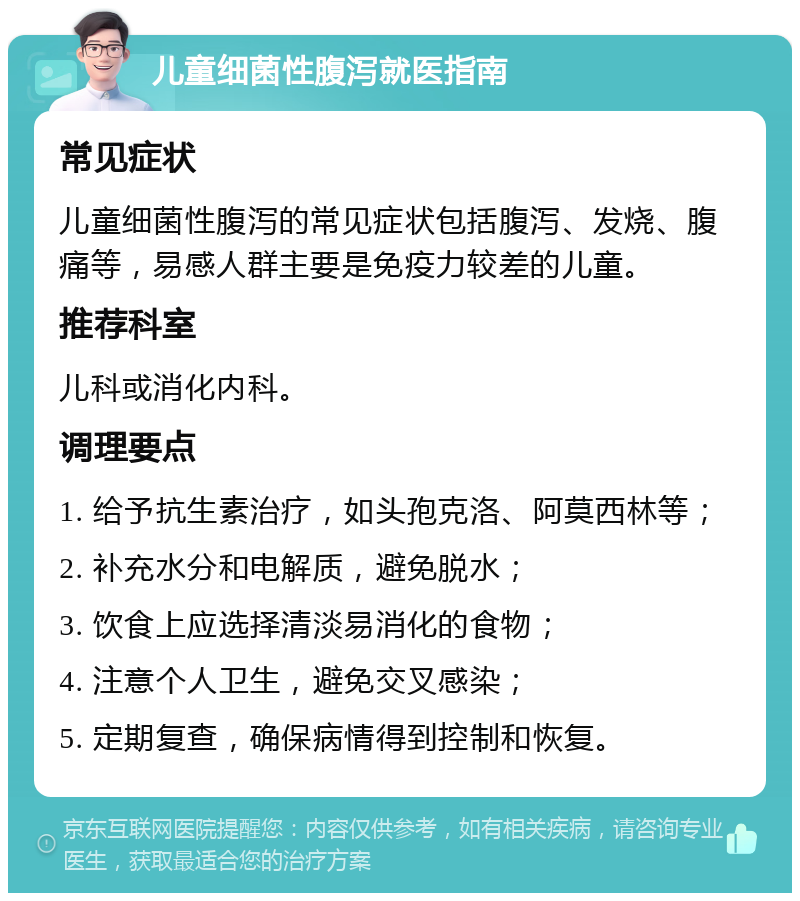 儿童细菌性腹泻就医指南 常见症状 儿童细菌性腹泻的常见症状包括腹泻、发烧、腹痛等，易感人群主要是免疫力较差的儿童。 推荐科室 儿科或消化内科。 调理要点 1. 给予抗生素治疗，如头孢克洛、阿莫西林等； 2. 补充水分和电解质，避免脱水； 3. 饮食上应选择清淡易消化的食物； 4. 注意个人卫生，避免交叉感染； 5. 定期复查，确保病情得到控制和恢复。