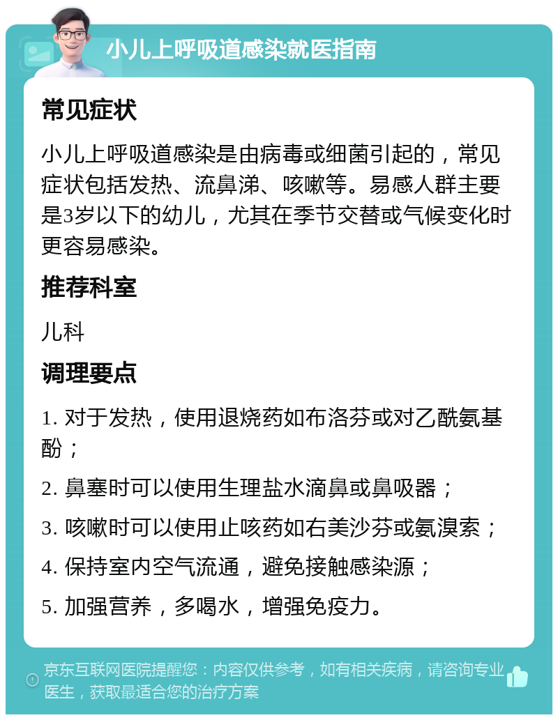 小儿上呼吸道感染就医指南 常见症状 小儿上呼吸道感染是由病毒或细菌引起的，常见症状包括发热、流鼻涕、咳嗽等。易感人群主要是3岁以下的幼儿，尤其在季节交替或气候变化时更容易感染。 推荐科室 儿科 调理要点 1. 对于发热，使用退烧药如布洛芬或对乙酰氨基酚； 2. 鼻塞时可以使用生理盐水滴鼻或鼻吸器； 3. 咳嗽时可以使用止咳药如右美沙芬或氨溴索； 4. 保持室内空气流通，避免接触感染源； 5. 加强营养，多喝水，增强免疫力。