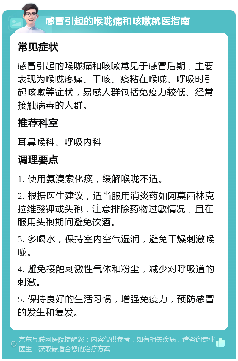 感冒引起的喉咙痛和咳嗽就医指南 常见症状 感冒引起的喉咙痛和咳嗽常见于感冒后期，主要表现为喉咙疼痛、干咳、痰粘在喉咙、呼吸时引起咳嗽等症状，易感人群包括免疫力较低、经常接触病毒的人群。 推荐科室 耳鼻喉科、呼吸内科 调理要点 1. 使用氨溴索化痰，缓解喉咙不适。 2. 根据医生建议，适当服用消炎药如阿莫西林克拉维酸钾或头孢，注意排除药物过敏情况，且在服用头孢期间避免饮酒。 3. 多喝水，保持室内空气湿润，避免干燥刺激喉咙。 4. 避免接触刺激性气体和粉尘，减少对呼吸道的刺激。 5. 保持良好的生活习惯，增强免疫力，预防感冒的发生和复发。