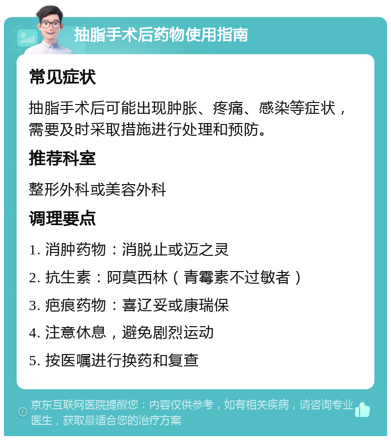 抽脂手术后药物使用指南 常见症状 抽脂手术后可能出现肿胀、疼痛、感染等症状，需要及时采取措施进行处理和预防。 推荐科室 整形外科或美容外科 调理要点 1. 消肿药物：消脱止或迈之灵 2. 抗生素：阿莫西林（青霉素不过敏者） 3. 疤痕药物：喜辽妥或康瑞保 4. 注意休息，避免剧烈运动 5. 按医嘱进行换药和复查