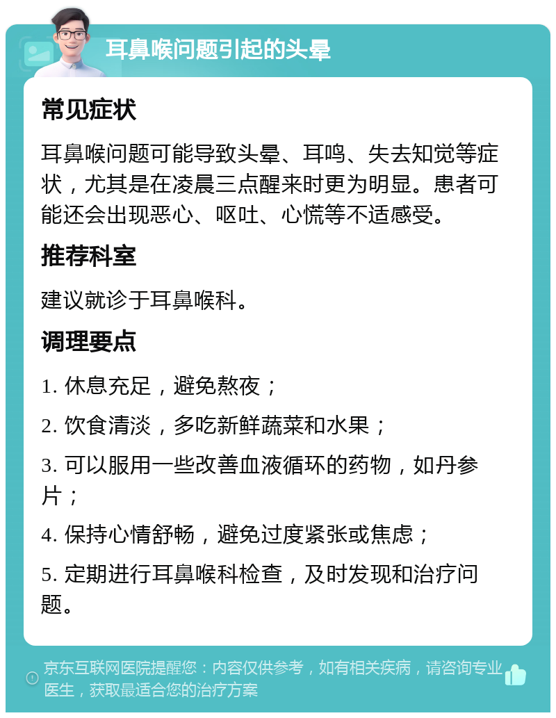 耳鼻喉问题引起的头晕 常见症状 耳鼻喉问题可能导致头晕、耳鸣、失去知觉等症状，尤其是在凌晨三点醒来时更为明显。患者可能还会出现恶心、呕吐、心慌等不适感受。 推荐科室 建议就诊于耳鼻喉科。 调理要点 1. 休息充足，避免熬夜； 2. 饮食清淡，多吃新鲜蔬菜和水果； 3. 可以服用一些改善血液循环的药物，如丹参片； 4. 保持心情舒畅，避免过度紧张或焦虑； 5. 定期进行耳鼻喉科检查，及时发现和治疗问题。