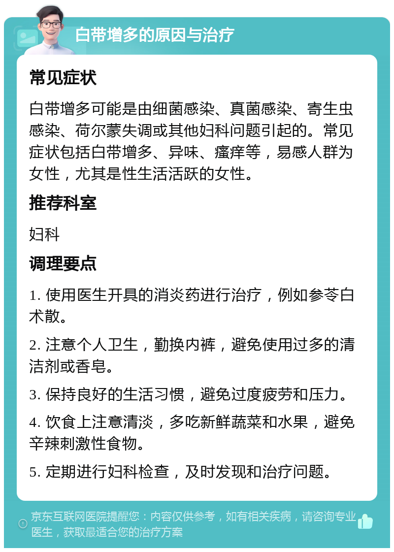 白带增多的原因与治疗 常见症状 白带增多可能是由细菌感染、真菌感染、寄生虫感染、荷尔蒙失调或其他妇科问题引起的。常见症状包括白带增多、异味、瘙痒等，易感人群为女性，尤其是性生活活跃的女性。 推荐科室 妇科 调理要点 1. 使用医生开具的消炎药进行治疗，例如参苓白术散。 2. 注意个人卫生，勤换内裤，避免使用过多的清洁剂或香皂。 3. 保持良好的生活习惯，避免过度疲劳和压力。 4. 饮食上注意清淡，多吃新鲜蔬菜和水果，避免辛辣刺激性食物。 5. 定期进行妇科检查，及时发现和治疗问题。