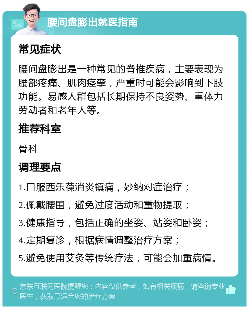 腰间盘膨出就医指南 常见症状 腰间盘膨出是一种常见的脊椎疾病，主要表现为腰部疼痛、肌肉痉挛，严重时可能会影响到下肢功能。易感人群包括长期保持不良姿势、重体力劳动者和老年人等。 推荐科室 骨科 调理要点 1.口服西乐葆消炎镇痛，妙纳对症治疗； 2.佩戴腰围，避免过度活动和重物提取； 3.健康指导，包括正确的坐姿、站姿和卧姿； 4.定期复诊，根据病情调整治疗方案； 5.避免使用艾灸等传统疗法，可能会加重病情。