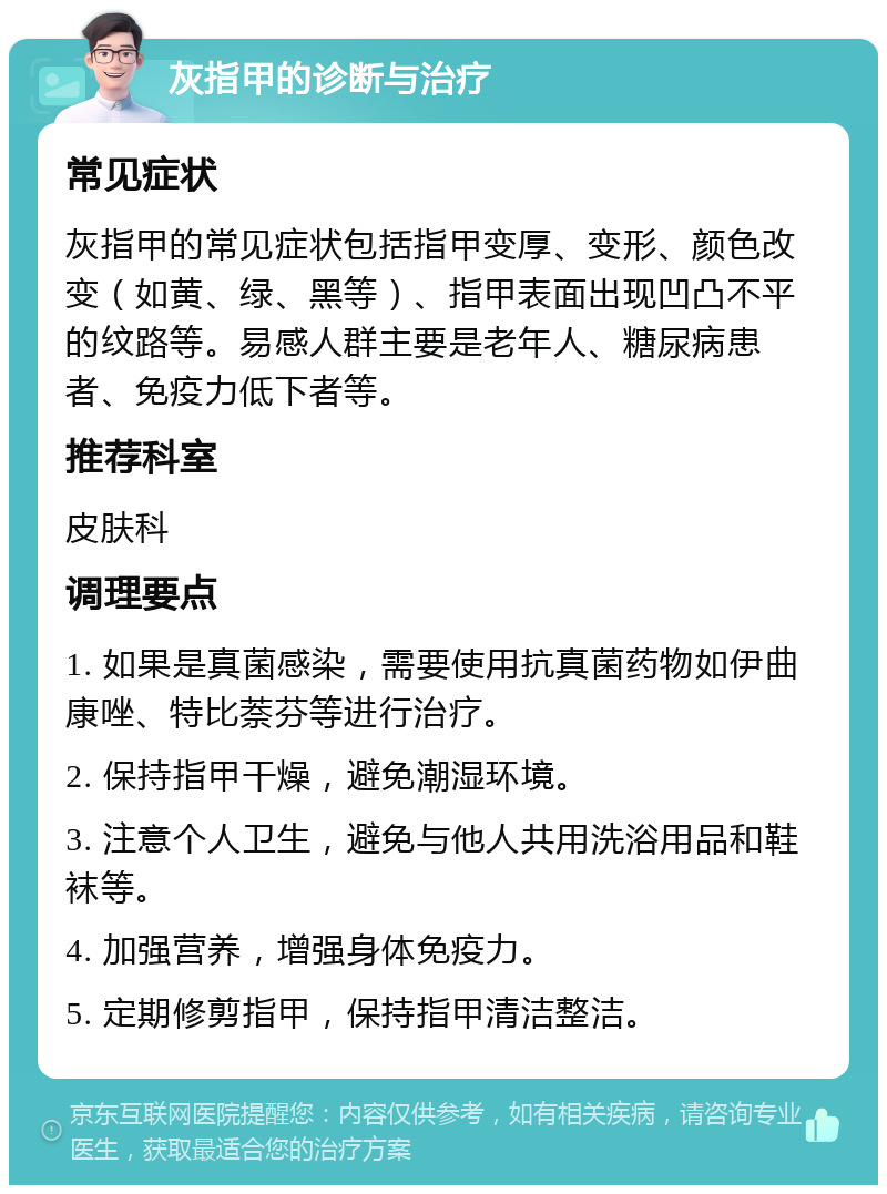 灰指甲的诊断与治疗 常见症状 灰指甲的常见症状包括指甲变厚、变形、颜色改变（如黄、绿、黑等）、指甲表面出现凹凸不平的纹路等。易感人群主要是老年人、糖尿病患者、免疫力低下者等。 推荐科室 皮肤科 调理要点 1. 如果是真菌感染，需要使用抗真菌药物如伊曲康唑、特比萘芬等进行治疗。 2. 保持指甲干燥，避免潮湿环境。 3. 注意个人卫生，避免与他人共用洗浴用品和鞋袜等。 4. 加强营养，增强身体免疫力。 5. 定期修剪指甲，保持指甲清洁整洁。