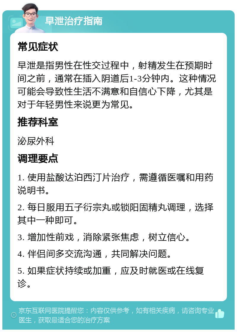 早泄治疗指南 常见症状 早泄是指男性在性交过程中，射精发生在预期时间之前，通常在插入阴道后1-3分钟内。这种情况可能会导致性生活不满意和自信心下降，尤其是对于年轻男性来说更为常见。 推荐科室 泌尿外科 调理要点 1. 使用盐酸达泊西汀片治疗，需遵循医嘱和用药说明书。 2. 每日服用五子衍宗丸或锁阳固精丸调理，选择其中一种即可。 3. 增加性前戏，消除紧张焦虑，树立信心。 4. 伴侣间多交流沟通，共同解决问题。 5. 如果症状持续或加重，应及时就医或在线复诊。