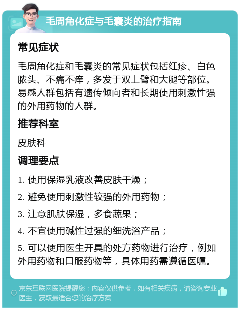 毛周角化症与毛囊炎的治疗指南 常见症状 毛周角化症和毛囊炎的常见症状包括红疹、白色脓头、不痛不痒，多发于双上臂和大腿等部位。易感人群包括有遗传倾向者和长期使用刺激性强的外用药物的人群。 推荐科室 皮肤科 调理要点 1. 使用保湿乳液改善皮肤干燥； 2. 避免使用刺激性较强的外用药物； 3. 注意肌肤保湿，多食蔬果； 4. 不宜使用碱性过强的细洗浴产品； 5. 可以使用医生开具的处方药物进行治疗，例如外用药物和口服药物等，具体用药需遵循医嘱。