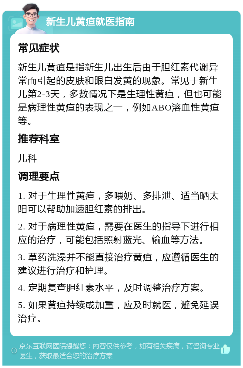 新生儿黄疸就医指南 常见症状 新生儿黄疸是指新生儿出生后由于胆红素代谢异常而引起的皮肤和眼白发黄的现象。常见于新生儿第2-3天，多数情况下是生理性黄疸，但也可能是病理性黄疸的表现之一，例如ABO溶血性黄疸等。 推荐科室 儿科 调理要点 1. 对于生理性黄疸，多喂奶、多排泄、适当晒太阳可以帮助加速胆红素的排出。 2. 对于病理性黄疸，需要在医生的指导下进行相应的治疗，可能包括照射蓝光、输血等方法。 3. 草药洗澡并不能直接治疗黄疸，应遵循医生的建议进行治疗和护理。 4. 定期复查胆红素水平，及时调整治疗方案。 5. 如果黄疸持续或加重，应及时就医，避免延误治疗。