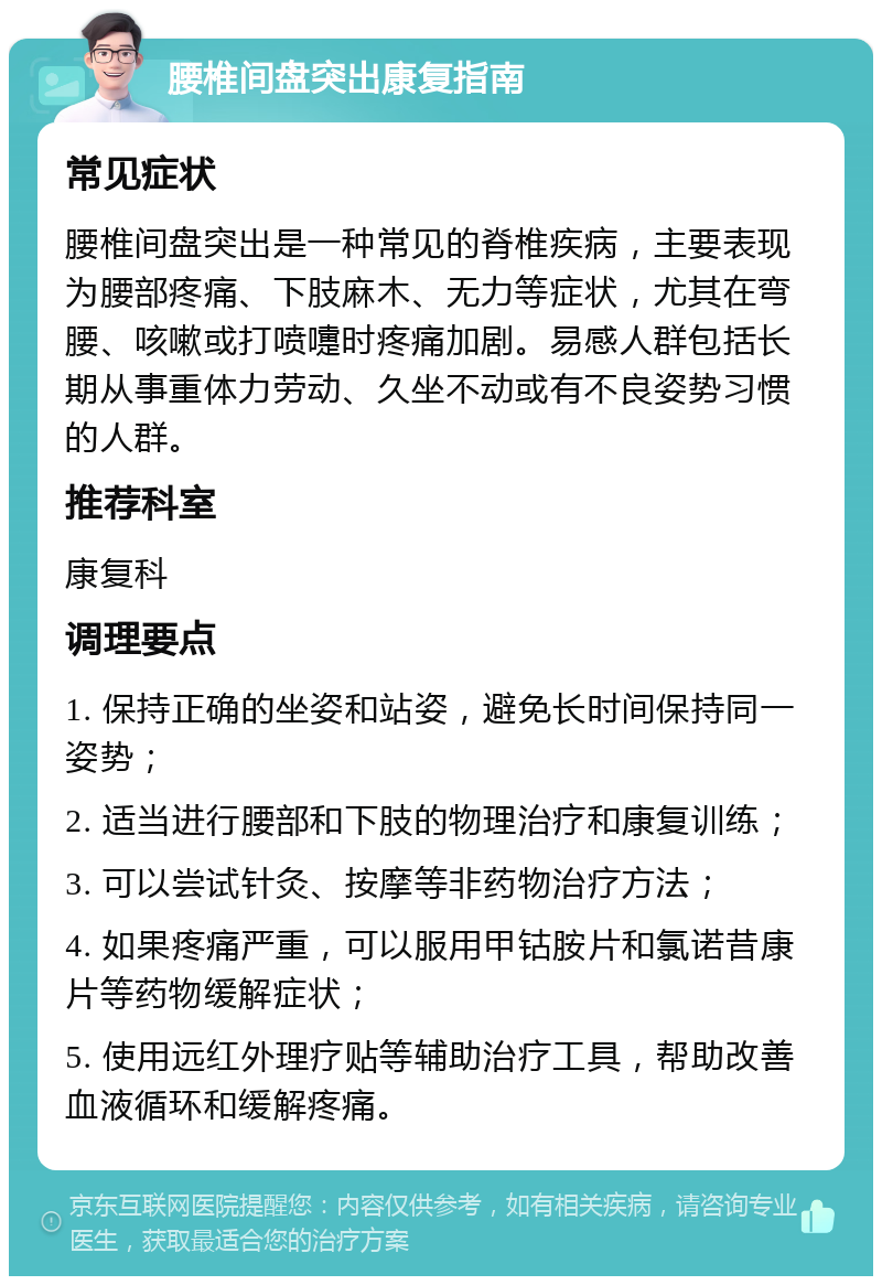 腰椎间盘突出康复指南 常见症状 腰椎间盘突出是一种常见的脊椎疾病，主要表现为腰部疼痛、下肢麻木、无力等症状，尤其在弯腰、咳嗽或打喷嚏时疼痛加剧。易感人群包括长期从事重体力劳动、久坐不动或有不良姿势习惯的人群。 推荐科室 康复科 调理要点 1. 保持正确的坐姿和站姿，避免长时间保持同一姿势； 2. 适当进行腰部和下肢的物理治疗和康复训练； 3. 可以尝试针灸、按摩等非药物治疗方法； 4. 如果疼痛严重，可以服用甲钴胺片和氯诺昔康片等药物缓解症状； 5. 使用远红外理疗贴等辅助治疗工具，帮助改善血液循环和缓解疼痛。