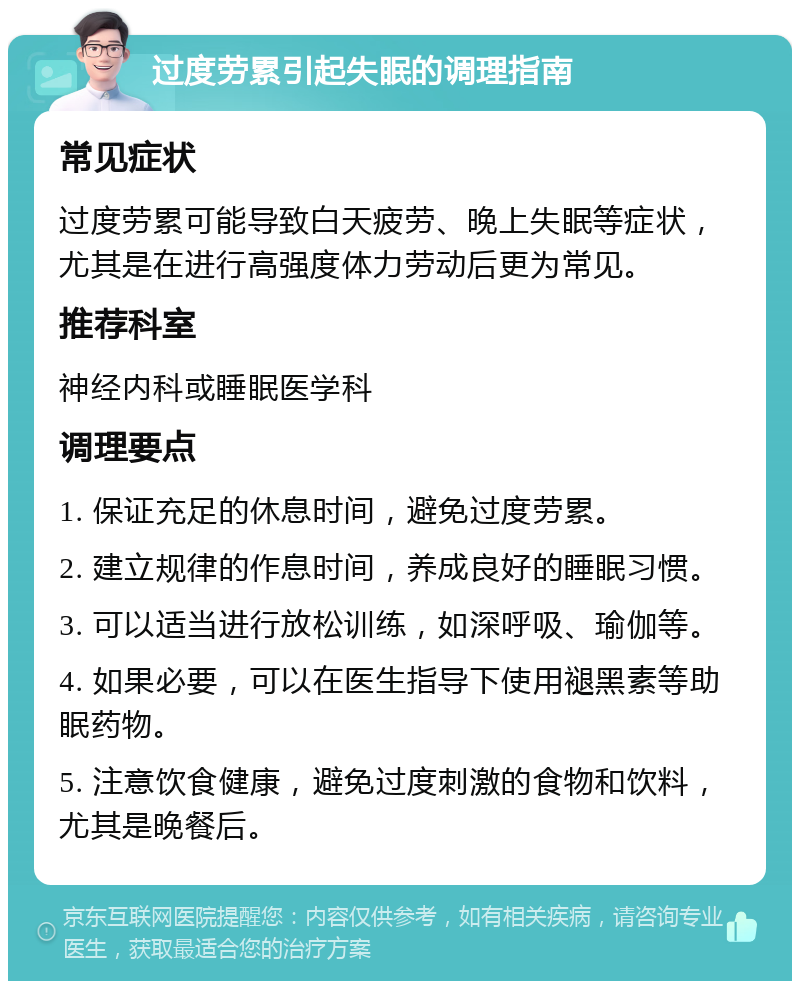 过度劳累引起失眠的调理指南 常见症状 过度劳累可能导致白天疲劳、晚上失眠等症状，尤其是在进行高强度体力劳动后更为常见。 推荐科室 神经内科或睡眠医学科 调理要点 1. 保证充足的休息时间，避免过度劳累。 2. 建立规律的作息时间，养成良好的睡眠习惯。 3. 可以适当进行放松训练，如深呼吸、瑜伽等。 4. 如果必要，可以在医生指导下使用褪黑素等助眠药物。 5. 注意饮食健康，避免过度刺激的食物和饮料，尤其是晚餐后。