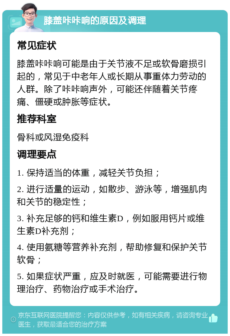 膝盖咔咔响的原因及调理 常见症状 膝盖咔咔响可能是由于关节液不足或软骨磨损引起的，常见于中老年人或长期从事重体力劳动的人群。除了咔咔响声外，可能还伴随着关节疼痛、僵硬或肿胀等症状。 推荐科室 骨科或风湿免疫科 调理要点 1. 保持适当的体重，减轻关节负担； 2. 进行适量的运动，如散步、游泳等，增强肌肉和关节的稳定性； 3. 补充足够的钙和维生素D，例如服用钙片或维生素D补充剂； 4. 使用氨糖等营养补充剂，帮助修复和保护关节软骨； 5. 如果症状严重，应及时就医，可能需要进行物理治疗、药物治疗或手术治疗。