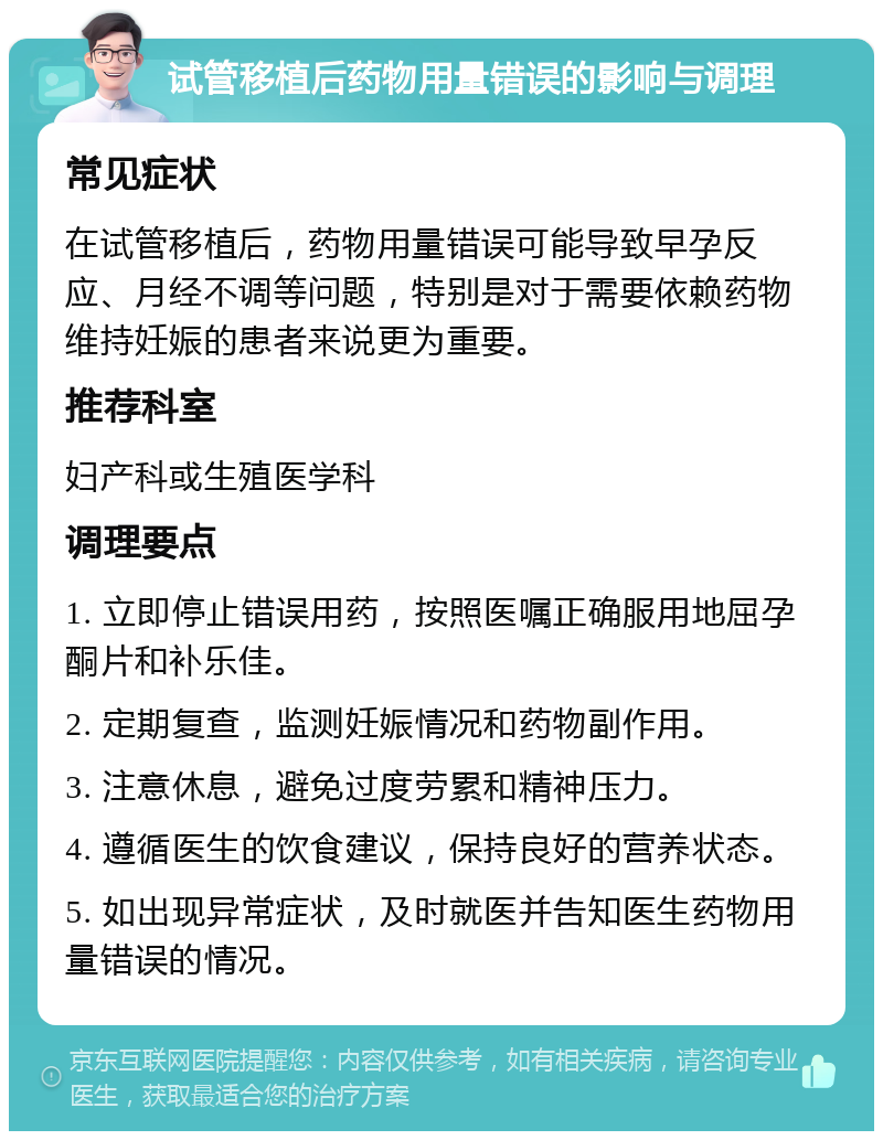 试管移植后药物用量错误的影响与调理 常见症状 在试管移植后，药物用量错误可能导致早孕反应、月经不调等问题，特别是对于需要依赖药物维持妊娠的患者来说更为重要。 推荐科室 妇产科或生殖医学科 调理要点 1. 立即停止错误用药，按照医嘱正确服用地屈孕酮片和补乐佳。 2. 定期复查，监测妊娠情况和药物副作用。 3. 注意休息，避免过度劳累和精神压力。 4. 遵循医生的饮食建议，保持良好的营养状态。 5. 如出现异常症状，及时就医并告知医生药物用量错误的情况。